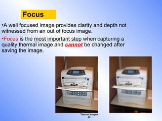 Thermal Imagers
28
Focus
•A well focused image provides clarity and depth not
witnessed from an out of focus image.
•Focus is the most important step when capturing a
quality thermal image and cannot be changed after
saving the image.
 
