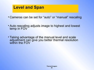Thermal Imagers
29
Level and Span
• Cameras can be set for “auto” or “manual” rescaling
• Auto rescaling adjusts image to highest and lowest
temp in FOV
• Taking advantage of the manual level and scale
adjustment can give you better thermal resolution
within the FOV
 