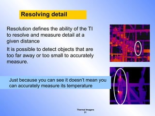 Thermal Imagers
31
Resolving detail
Resolution defines the ability of the TI
to resolve and measure detail at a
given distance
It is possible to detect objects that are
too far away or too small to accurately
measure.
Just because you can see it doesn’t mean you
can accurately measure its temperature
 
