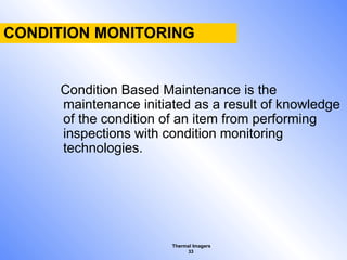 Thermal Imagers
33
CONDITION MONITORING
Condition Based Maintenance is the
maintenance initiated as a result of knowledge
of the condition of an item from performing
inspections with condition monitoring
technologies.
 