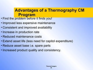 Thermal Imagers
35
Advantages of a Thermography CM
Program
• Find the problem before it finds you!
• Improved less expensive maintenance
• Consistent and improved availability
• Increase in production rate
• Reduced maintenance costs
• Extend asset life (less need for capitol expenditure)
• Reduce asset base i.e. spare parts
• Increased product quality and consistency.
 