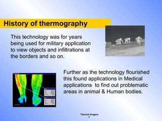 Thermal Imagers
7
History of thermography
This technology was for years
being used for military application
to view objects and infiltrations at
the borders and so on.
Further as the technology flourished
this found applications in Medical
applications to find out problematic
areas in animal & Human bodies.
 