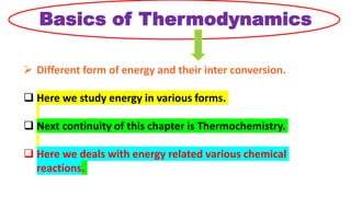 Basics of Thermodynamics
 Different form of energy and their inter conversion.
 Here we study energy in various forms.
 Next continuity of this chapter is Thermochemistry.
 Here we deals with energy related various chemical
reactions.
 