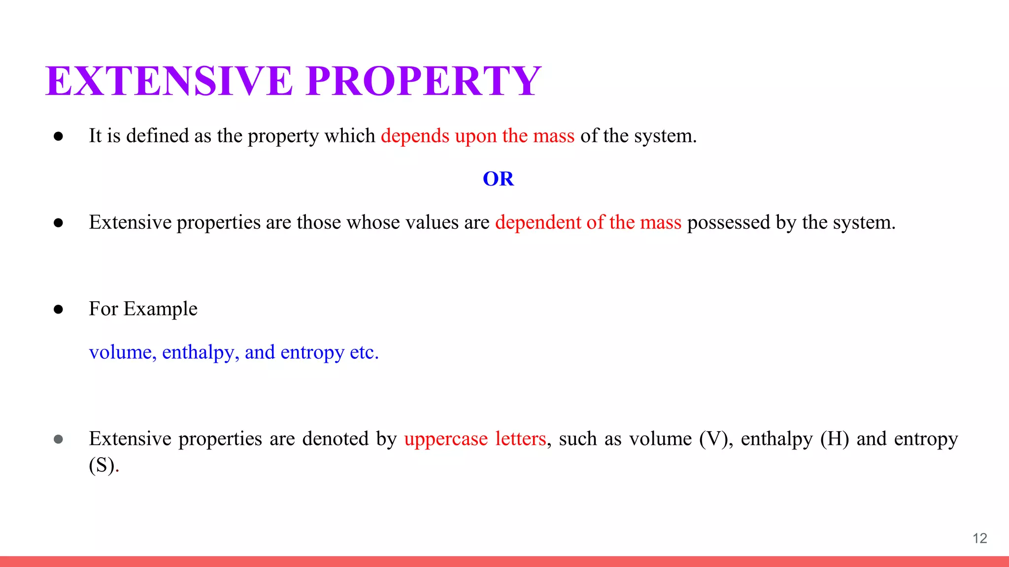 EXTENSIVE PROPERTY
● It is defined as the property which depends upon the mass of the system.
OR
● Extensive properties are those whose values are dependent of the mass possessed by the system.
● For Example
volume, enthalpy, and entropy etc.
● Extensive properties are denoted by uppercase letters, such as volume (V), enthalpy (H) and entropy
(S).
12
 