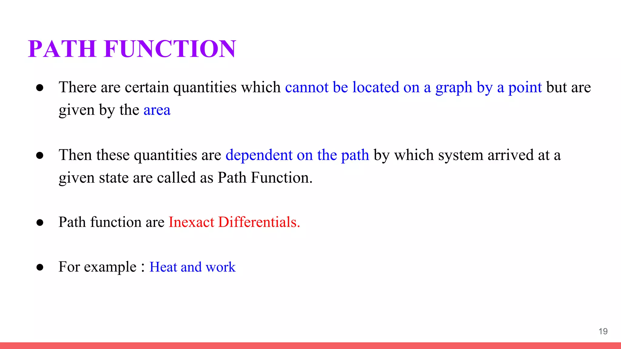 PATH FUNCTION
● There are certain quantities which cannot be located on a graph by a point but are
given by the area
● Then these quantities are dependent on the path by which system arrived at a
given state are called as Path Function.
● Path function are Inexact Differentials.
● For example : Heat and work
19
 