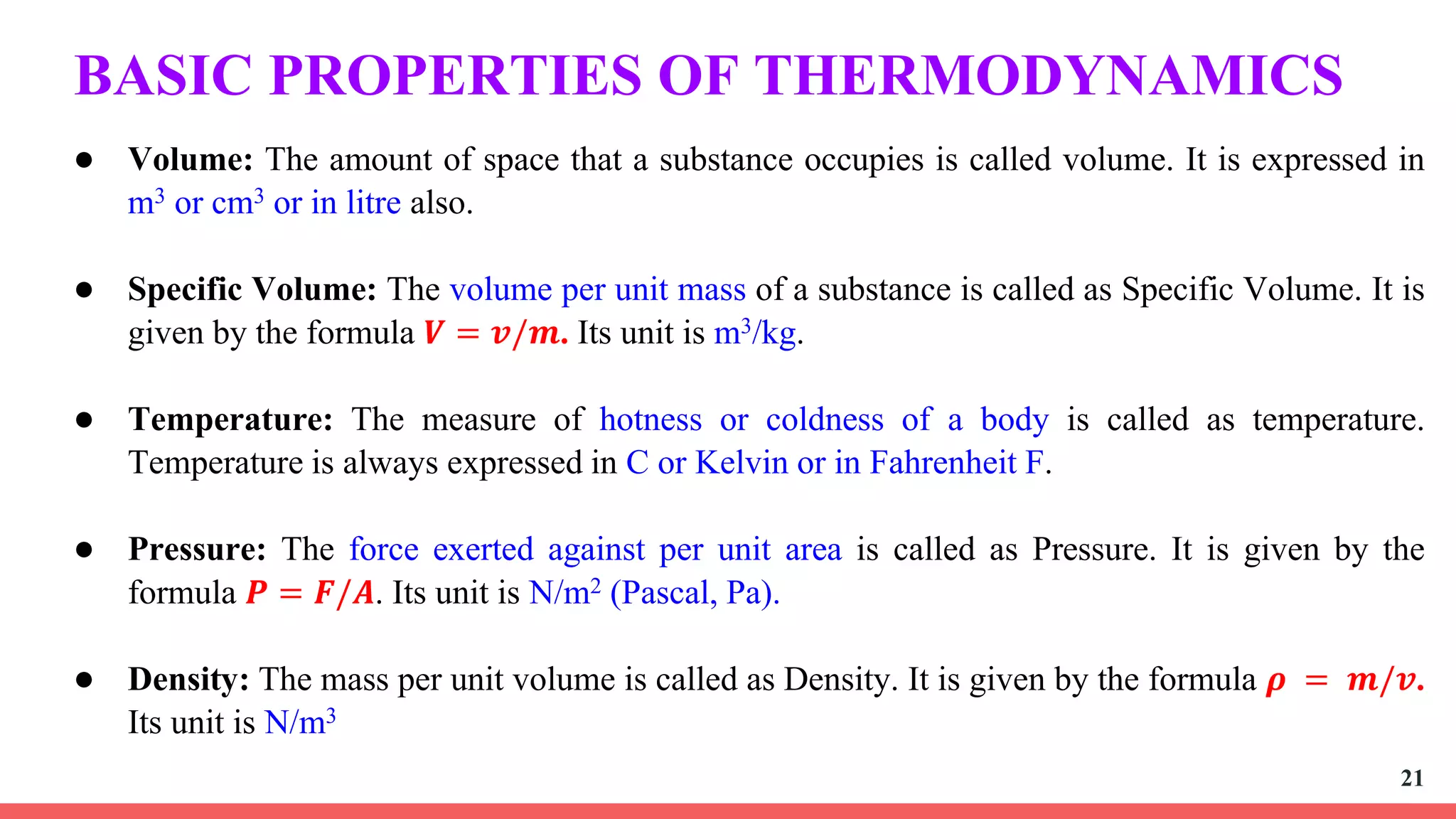BASIC PROPERTIES OF THERMODYNAMICS
● Volume: The amount of space that a substance occupies is called volume. It is expressed in
m3 or cm3 or in litre also.
● Specific Volume: The volume per unit mass of a substance is called as Specific Volume. It is
given by the formula 𝑽 = 𝒗/𝒎. Its unit is m3/kg.
● Temperature: The measure of hotness or coldness of a body is called as temperature.
Temperature is always expressed in C or Kelvin or in Fahrenheit F.
● Pressure: The force exerted against per unit area is called as Pressure. It is given by the
formula 𝑷 = 𝑭/𝑨. Its unit is N/m2 (Pascal, Pa).
● Density: The mass per unit volume is called as Density. It is given by the formula 𝝆 = 𝒎/𝒗.
Its unit is N/m3
21
 