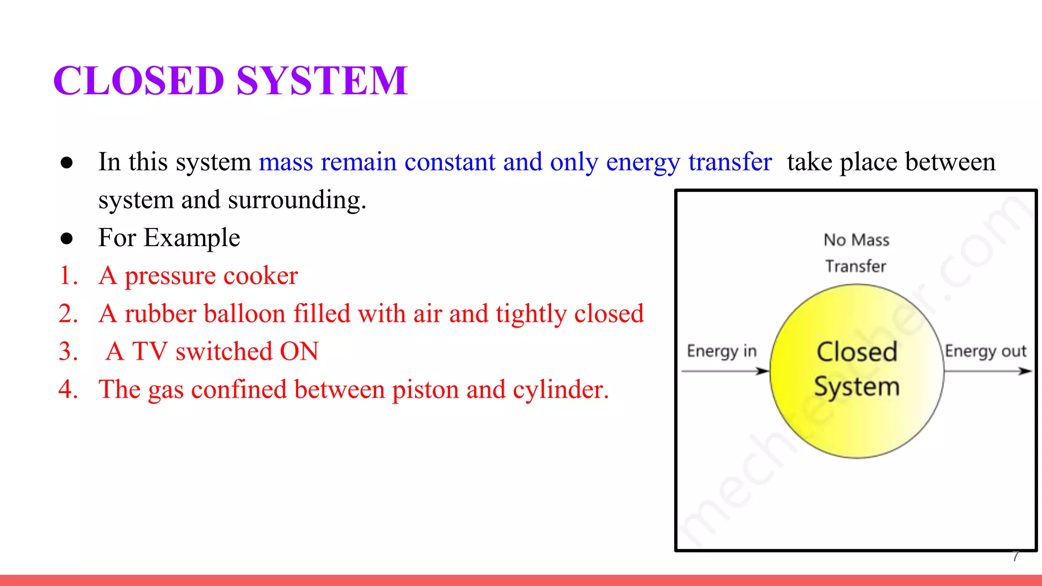 CLOSED SYSTEM
● In this system mass remain constant and only energy transfer take place between
system and surrounding.
● For Example
1. A pressure cooker
2. A rubber balloon filled with air and tightly closed
3. A TV switched ON
4. The gas confined between piston and cylinder.
7
 