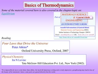 Basics of Thermodynamics
Four Laws that Drive the Universe
Peter Atkins*
Oxford University Press, Oxford, 2007
Reading
Some of the material covered here is also covered in the chapter/topic on:
Equilibrium
*It is impossible for me to write better than Atkins- his lucid (& humorous) writing style is truly impressive- paraphrasing may lead to loss of
the beauty of his statements- hence, some parts are quoted directly from his works.
MATERIALS SCIENCE
&
ENGINEERING
Anandh Subramaniam & Kantesh Balani
Materials Science and Engineering (MSE)
Indian Institute of Technology, Kanpur- 208016
Email: anandh@iitk.ac.in, URL: home.iitk.ac.in/~anandh
AN INTRODUCTORY E-BOOK
Part of
http://home.iitk.ac.in/~anandh/E-book.htm
A Learner’s Guide
Physical Chemistry
Ira N Levine
Tata McGraw Hill Education Pvt. Ltd., New York (2002).
 