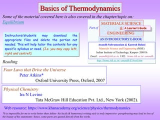 Basics of Thermodynamics
Four Laws that Drive the Universe
Peter Atkins*
Oxford University Press, Oxford, 2007
Reading
Some of the material covered here is also covered in the chapter/topic on:
Equilibrium
*It is impossible for me to write better than Atkins- his lucid (& humorous) writing style is truly impressive- paraphrasing may lead to loss of
the beauty of his statements- hence, some parts are quoted directly from his works.
MATERIALS SCIENCE
&
ENGINEERING
Anandh Subramaniam & Kantesh Balani
Materials Science and Engineering (MSE)
Indian Institute of Technology, Kanpur- 208016
Email: anandh@iitk.ac.in, URL: home.iitk.ac.in/~anandh
AN INTRODUCTORY E-BOOK
Part of
http://home.iitk.ac.in/~anandh/E-book.htm
A Learner’s Guide
Physical Chemistry
Ira N Levine
Tata McGraw Hill Education Pvt. Ltd., New York (2002).
Instructors/students may download the
appropriate files and delete the portion not
needed. This will help tailor the contents for any
specific syllabus or need. (I.e. you may copy left,
right and centre!!).
Web resource: https://www.khanacademy.org/science/physics/thermodynamics
 