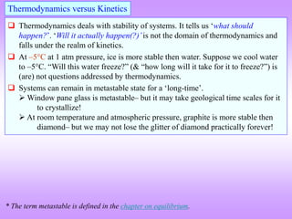  Thermodynamics deals with stability of systems. It tells us ‘what should
happen?’. ‘Will it actually happen(?)’is not the domain of thermodynamics and
falls under the realm of kinetics.
 At –5C at 1 atm pressure, ice is more stable then water. Suppose we cool water
to –5C. “Will this water freeze?” (& “how long will it take for it to freeze?”) is
(are) not questions addressed by thermodynamics.
 Systems can remain in metastable state for a ‘long-time’.
 Window pane glass is metastable– but it may take geological time scales for it
to crystallize!
 At room temperature and atmospheric pressure, graphite is more stable then
diamond– but we may not lose the glitter of diamond practically forever!
Thermodynamics versus Kinetics
* The term metastable is defined in the chapter on equilibrium.
 