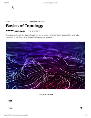 8/8/2019 Basics of Topology - Edukite
https://edukite.org/course/basics-of-topology/ 1/9
HOME / COURSE / MATHEMATICS / BASICS OF TOPOLOGY
Basics of Topology
( 8 REVIEWS ) 758 STUDENTS
Topology deals with the Space-Properties being preserved under continuous deformations by
considering the Open-Sets. This will help you solve properly …

FREE
1 YEAR
TAKE THIS COURSE
 
