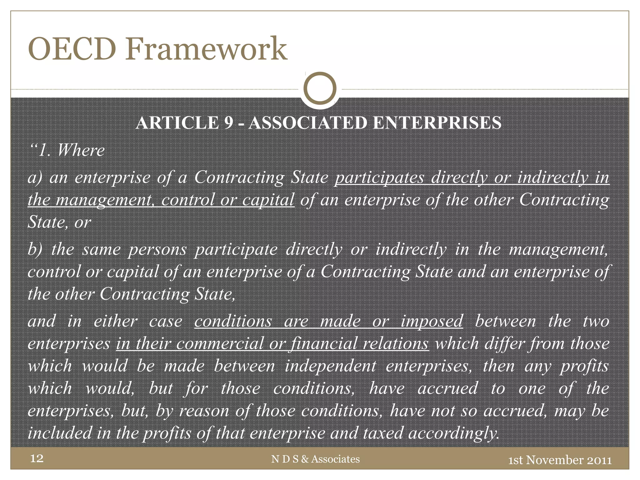 OECD Framework
ARTICLE 9 - ASSOCIATED ENTERPRISES
“1. Where
a) an enterprise of a Contracting State participates directly or indirectly in
the management, control or capital of an enterprise of the other Contracting
State, or
b) the same persons participate directly or indirectly in the management,
control or capital of an enterprise of a Contracting State and an enterprise of
the other Contracting State,
and in either case conditions are made or imposed between the two
enterprises in their commercial or financial relations which differ from those
which would be made between independent enterprises, then any profits
which would, but for those conditions, have accrued to one of the
enterprises, but, by reason of those conditions, have not so accrued, may be
included in the profits of that enterprise and taxed accordingly.
1st November 2011N D S & Associates12
 
