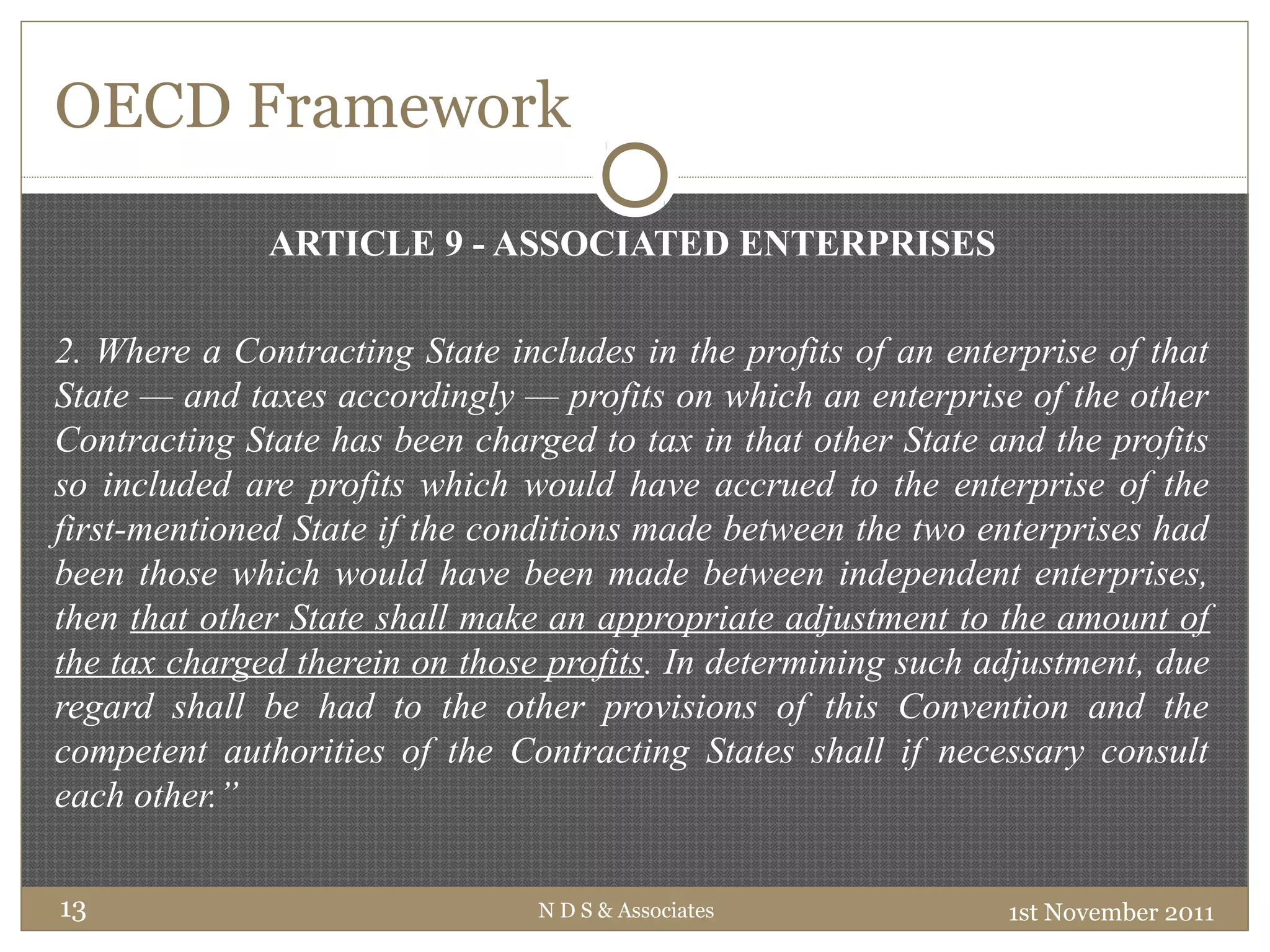 OECD Framework
ARTICLE 9 - ASSOCIATED ENTERPRISES
2. Where a Contracting State includes in the profits of an enterprise of that
State — and taxes accordingly — profits on which an enterprise of the other
Contracting State has been charged to tax in that other State and the profits
so included are profits which would have accrued to the enterprise of the
first-mentioned State if the conditions made between the two enterprises had
been those which would have been made between independent enterprises,
then that other State shall make an appropriate adjustment to the amount of
the tax charged therein on those profits. In determining such adjustment, due
regard shall be had to the other provisions of this Convention and the
competent authorities of the Contracting States shall if necessary consult
each other.”
1st November 2011N D S & Associates13
 