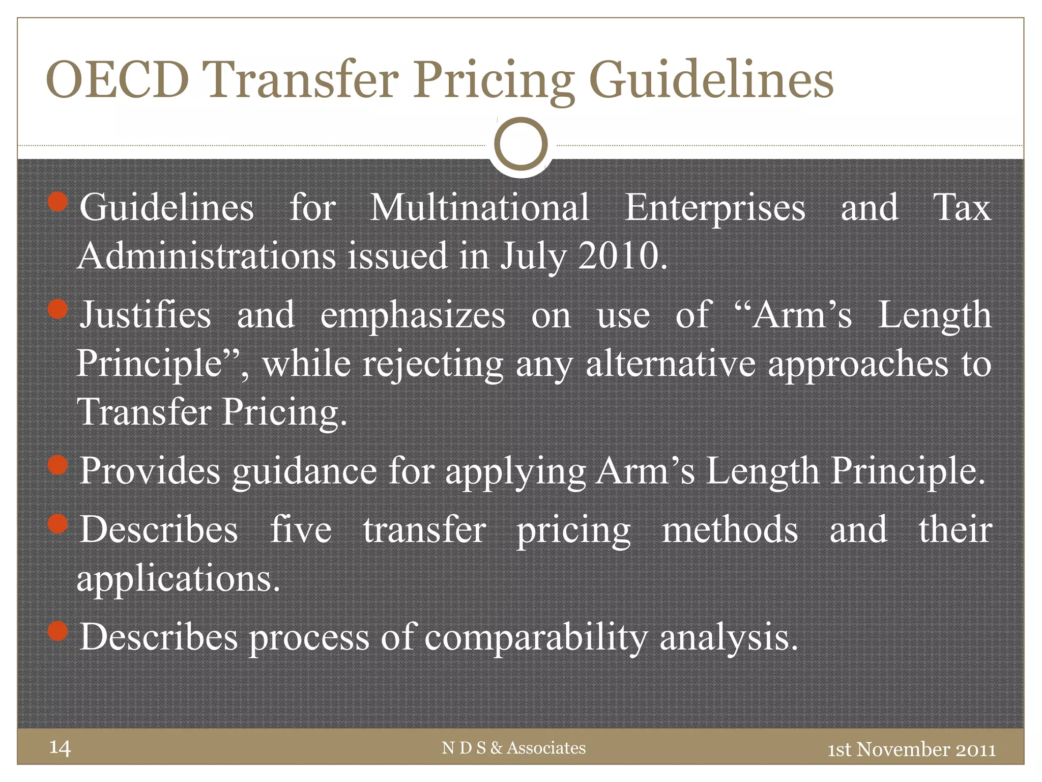 OECD Transfer Pricing Guidelines
Guidelines for Multinational Enterprises and Tax
Administrations issued in July 2010.
Justifies and emphasizes on use of “Arm’s Length
Principle”, while rejecting any alternative approaches to
Transfer Pricing.
Provides guidance for applying Arm’s Length Principle.
Describes five transfer pricing methods and their
applications.
Describes process of comparability analysis.
1st November 2011N D S & Associates14
 