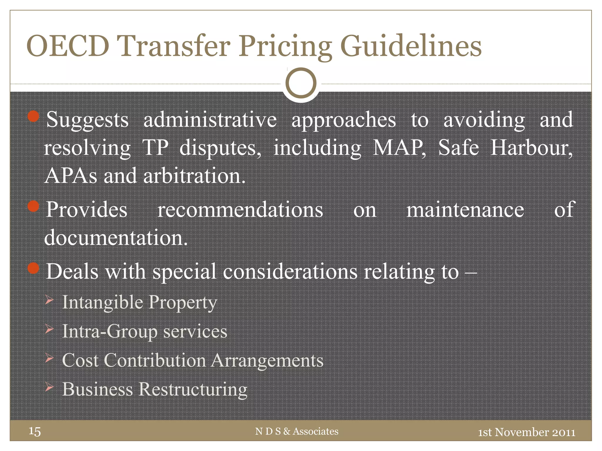 OECD Transfer Pricing Guidelines
Suggests administrative approaches to avoiding and
resolving TP disputes, including MAP, Safe Harbour,
APAs and arbitration.
Provides recommendations on maintenance of
documentation.
Deals with special considerations relating to –
 Intangible Property
 Intra-Group services
 Cost Contribution Arrangements
 Business Restructuring
1st November 2011N D S & Associates15
 