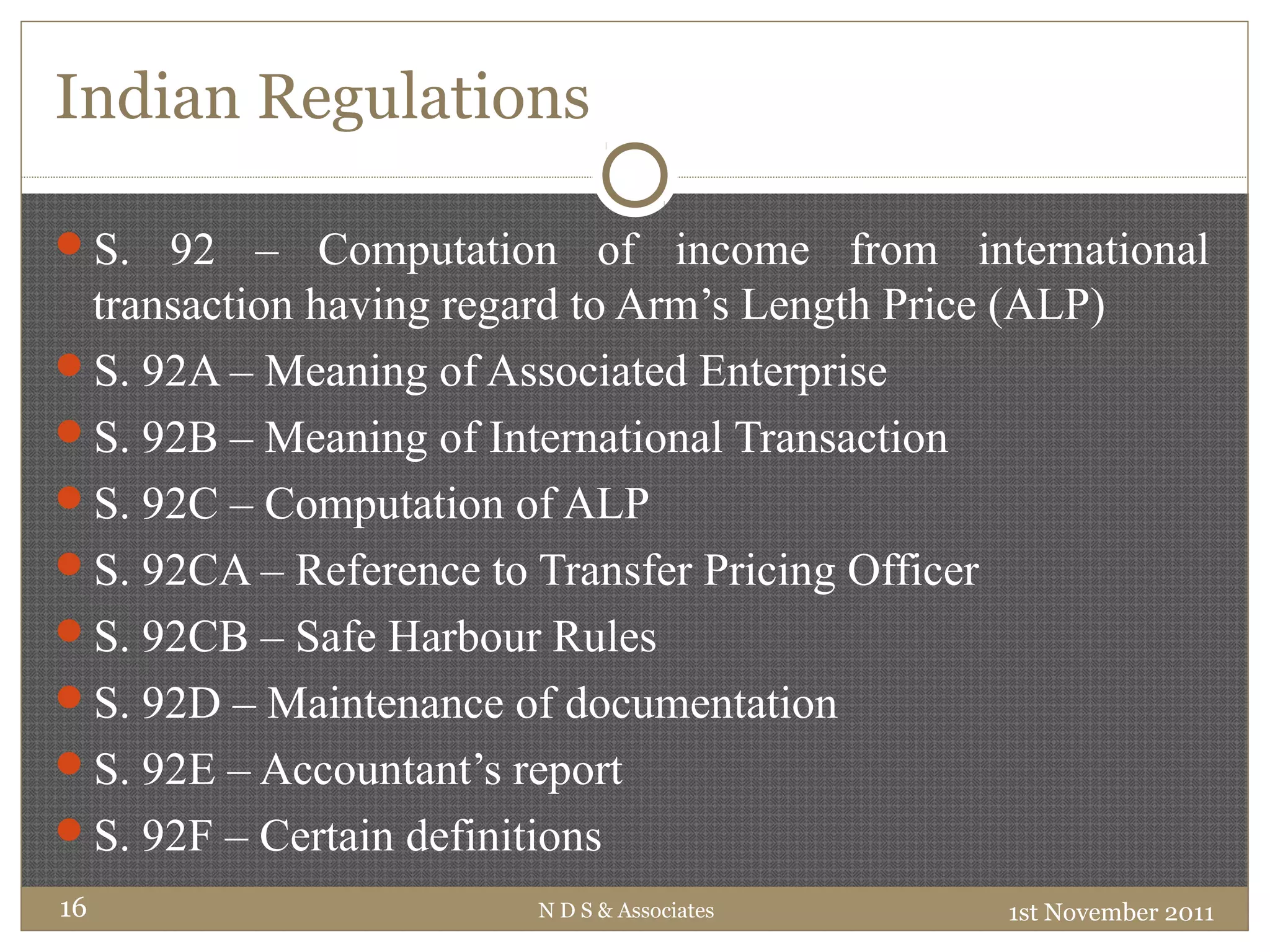 Indian Regulations
S. 92 – Computation of income from international
transaction having regard to Arm’s Length Price (ALP)
S. 92A – Meaning of Associated Enterprise
S. 92B – Meaning of International Transaction
S. 92C – Computation of ALP
S. 92CA – Reference to Transfer Pricing Officer
S. 92CB – Safe Harbour Rules
S. 92D – Maintenance of documentation
S. 92E – Accountant’s report
S. 92F – Certain definitions
1st November 2011N D S & Associates16
 