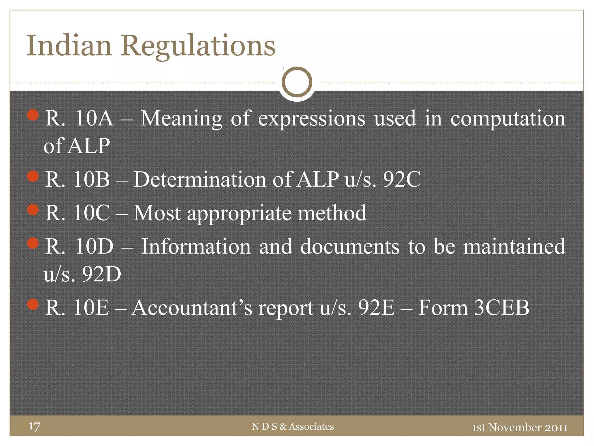 Indian Regulations
R. 10A – Meaning of expressions used in computation
of ALP
R. 10B – Determination of ALP u/s. 92C
R. 10C – Most appropriate method
R. 10D – Information and documents to be maintained
u/s. 92D
R. 10E – Accountant’s report u/s. 92E – Form 3CEB
1st November 2011N D S & Associates17
 