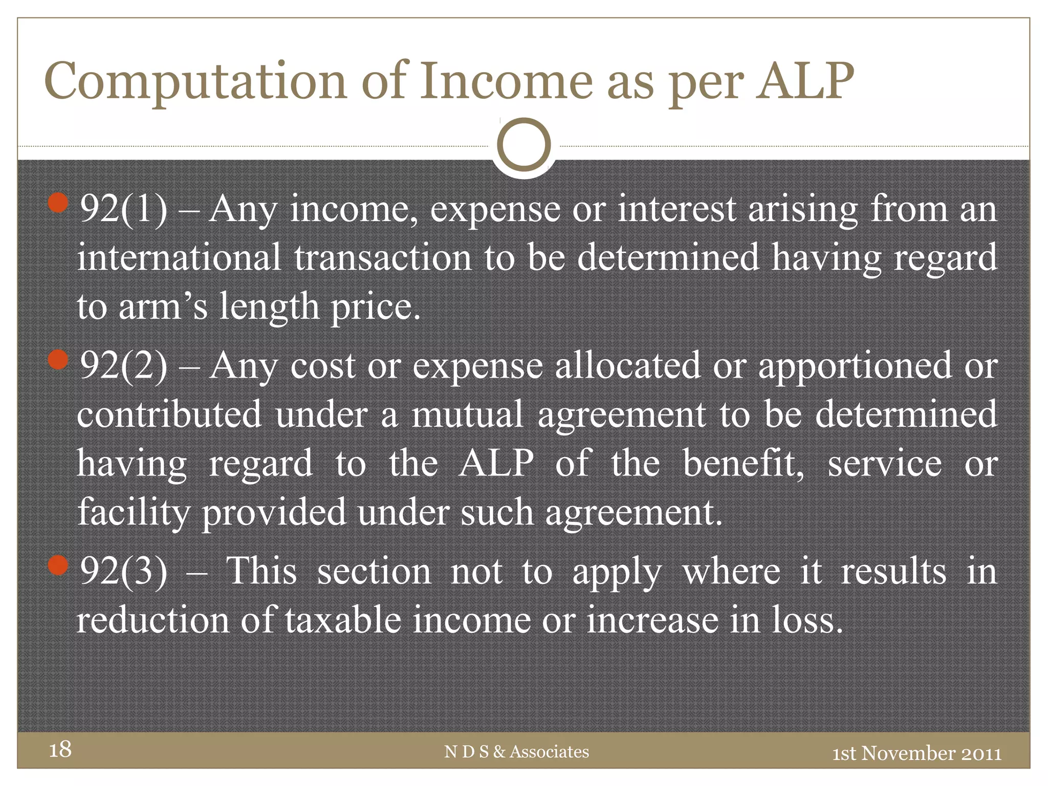 Computation of Income as per ALP
92(1) – Any income, expense or interest arising from an
international transaction to be determined having regard
to arm’s length price.
92(2) – Any cost or expense allocated or apportioned or
contributed under a mutual agreement to be determined
having regard to the ALP of the benefit, service or
facility provided under such agreement.
92(3) – This section not to apply where it results in
reduction of taxable income or increase in loss.
1st November 2011N D S & Associates18
 