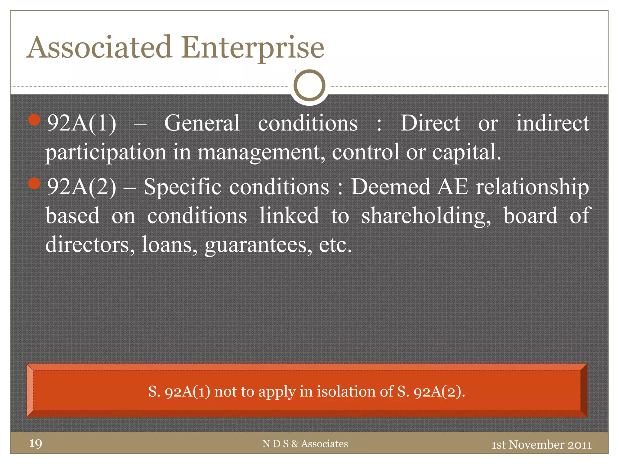 Associated Enterprise
92A(1) – General conditions : Direct or indirect
participation in management, control or capital.
92A(2) – Specific conditions : Deemed AE relationship
based on conditions linked to shareholding, board of
directors, loans, guarantees, etc.
1st November 2011N D S & Associates19
S. 92A(1) not to apply in isolation of S. 92A(2).
 