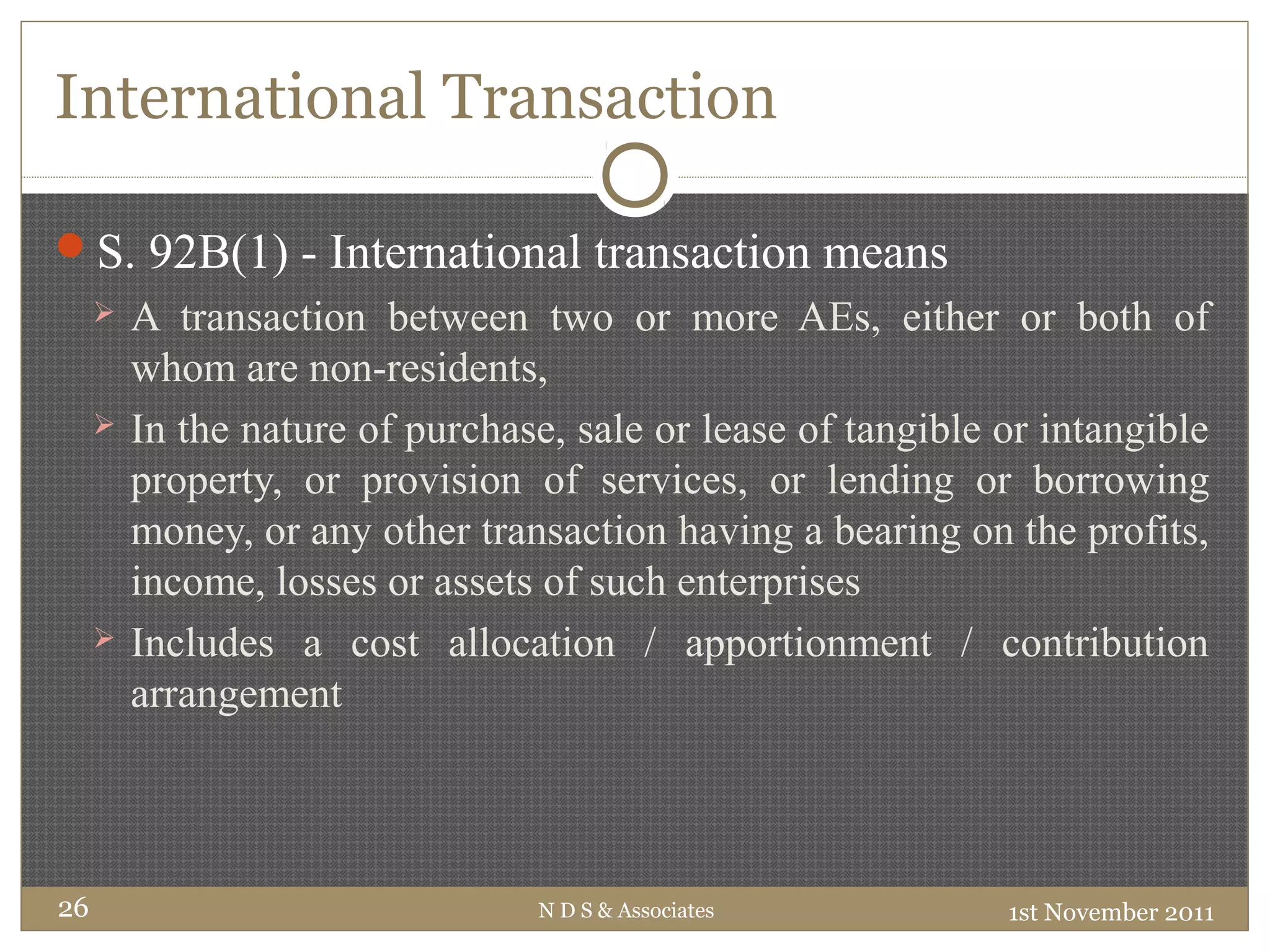 International Transaction
S. 92B(1) - International transaction means
 A transaction between two or more AEs, either or both of
whom are non-residents,
 In the nature of purchase, sale or lease of tangible or intangible
property, or provision of services, or lending or borrowing
money, or any other transaction having a bearing on the profits,
income, losses or assets of such enterprises
 Includes a cost allocation / apportionment / contribution
arrangement
1st November 2011N D S & Associates26
 