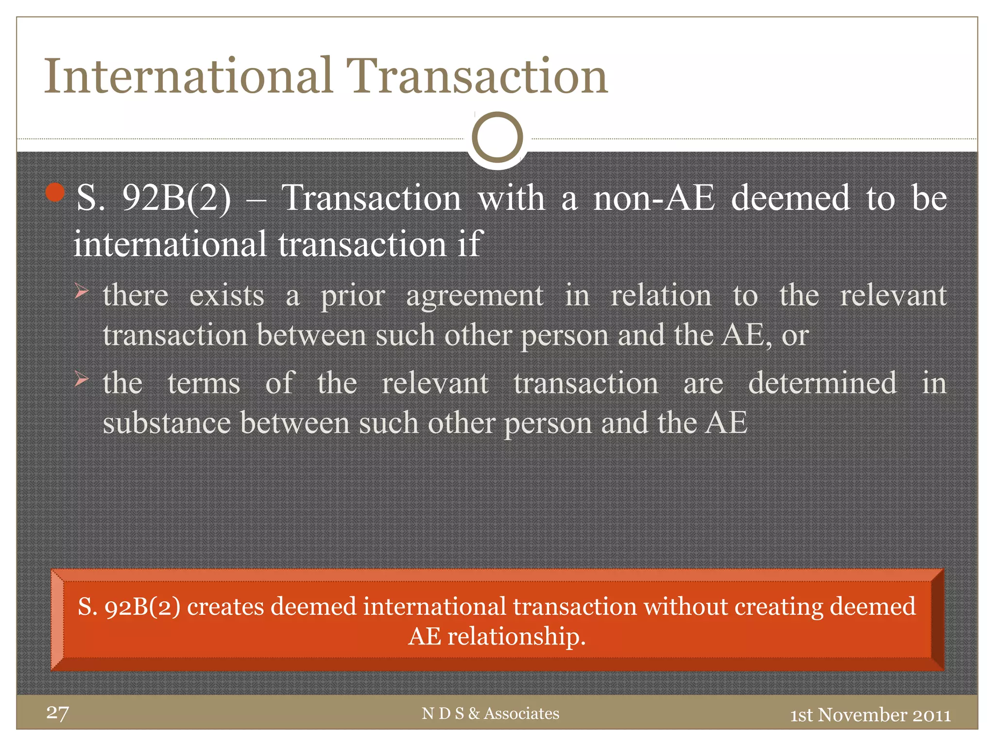 International Transaction
S. 92B(2) – Transaction with a non-AE deemed to be
international transaction if
 there exists a prior agreement in relation to the relevant
transaction between such other person and the AE, or
 the terms of the relevant transaction are determined in
substance between such other person and the AE
1st November 2011N D S & Associates27
S. 92B(2) creates deemed international transaction without creating deemed
AE relationship.
 