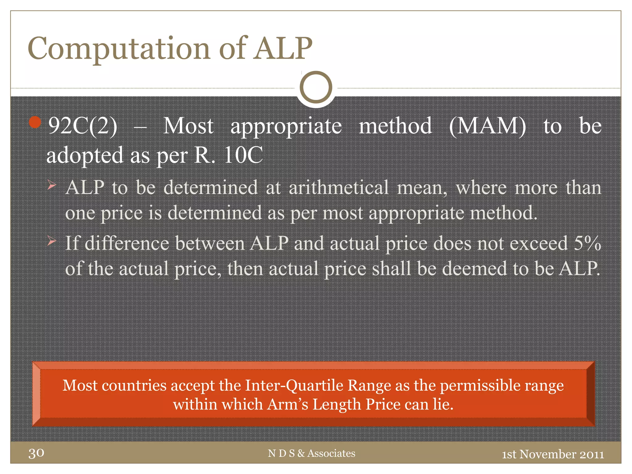 Computation of ALP
92C(2) – Most appropriate method (MAM) to be
adopted as per R. 10C
 ALP to be determined at arithmetical mean, where more than
one price is determined as per most appropriate method.
 If difference between ALP and actual price does not exceed 5%
of the actual price, then actual price shall be deemed to be ALP.
1st November 2011N D S & Associates30
Most countries accept the Inter-Quartile Range as the permissible range
within which Arm’s Length Price can lie.
 