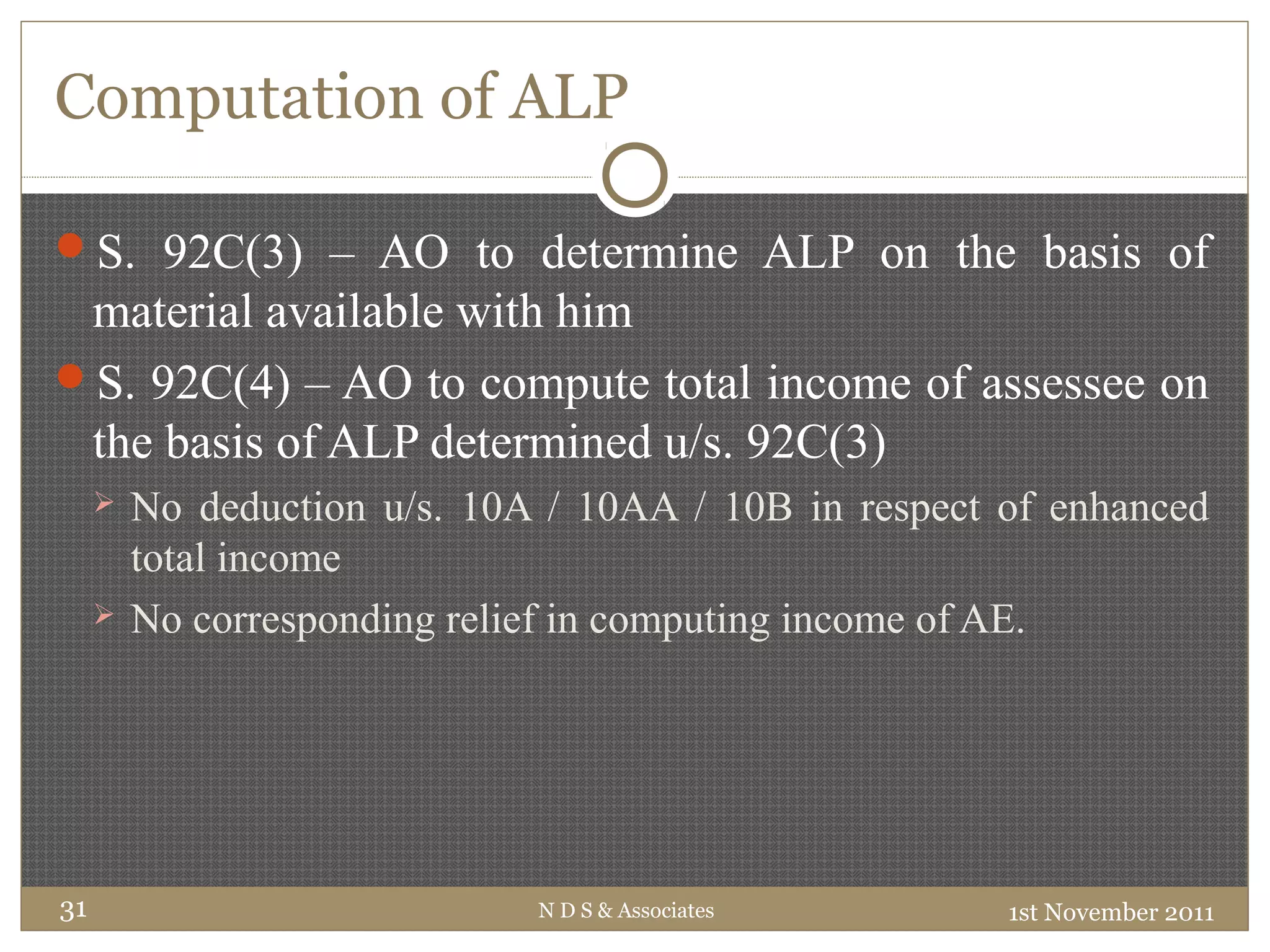 Computation of ALP
S. 92C(3) – AO to determine ALP on the basis of
material available with him
S. 92C(4) – AO to compute total income of assessee on
the basis of ALP determined u/s. 92C(3)
 No deduction u/s. 10A / 10AA / 10B in respect of enhanced
total income
 No corresponding relief in computing income of AE.
1st November 2011N D S & Associates31
 