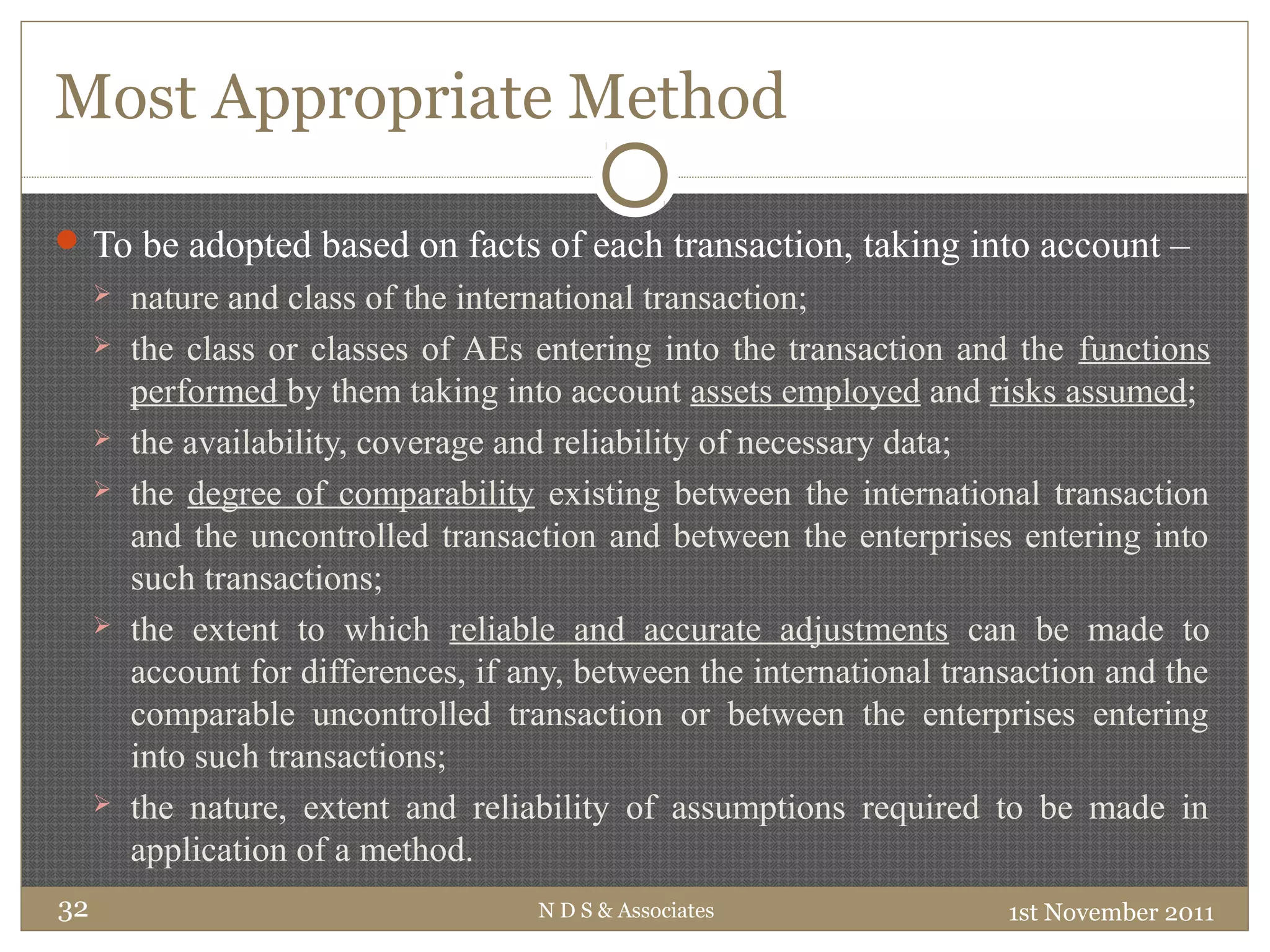 Most Appropriate Method
To be adopted based on facts of each transaction, taking into account –
 nature and class of the international transaction;
 the class or classes of AEs entering into the transaction and the functions
performed by them taking into account assets employed and risks assumed;
 the availability, coverage and reliability of necessary data;
 the degree of comparability existing between the international transaction
and the uncontrolled transaction and between the enterprises entering into
such transactions;
 the extent to which reliable and accurate adjustments can be made to
account for differences, if any, between the international transaction and the
comparable uncontrolled transaction or between the enterprises entering
into such transactions;
 the nature, extent and reliability of assumptions required to be made in
application of a method.
1st November 2011N D S & Associates32
 