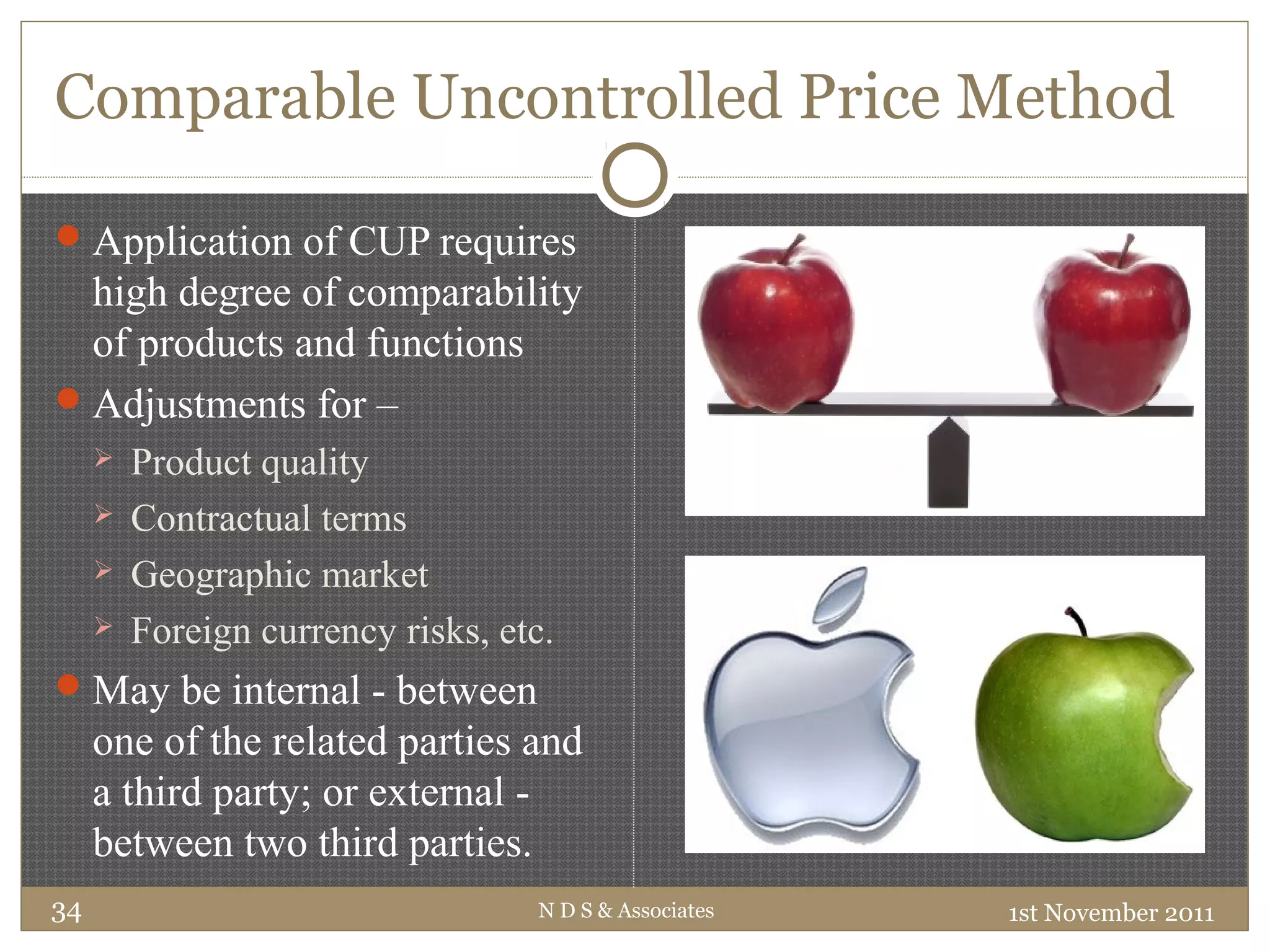 Comparable Uncontrolled Price Method
Application of CUP requires
high degree of comparability
of products and functions
Adjustments for –
 Product quality
 Contractual terms
 Geographic market
 Foreign currency risks, etc.
May be internal - between
one of the related parties and
a third party; or external -
between two third parties.
1st November 2011N D S & Associates34
 