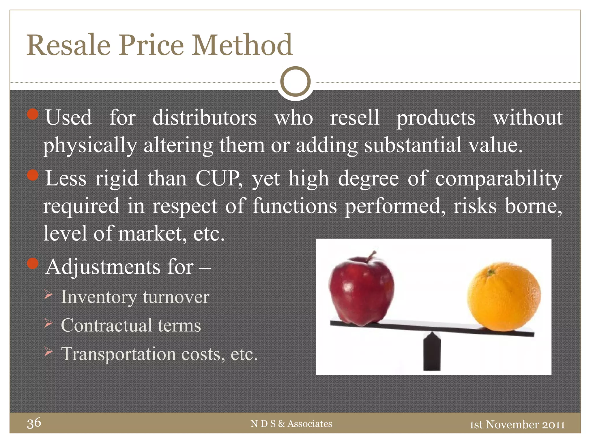Resale Price Method
Used for distributors who resell products without
physically altering them or adding substantial value.
Less rigid than CUP, yet high degree of comparability
required in respect of functions performed, risks borne,
level of market, etc.
Adjustments for –
 Inventory turnover
 Contractual terms
 Transportation costs, etc.
1st November 2011N D S & Associates36
 