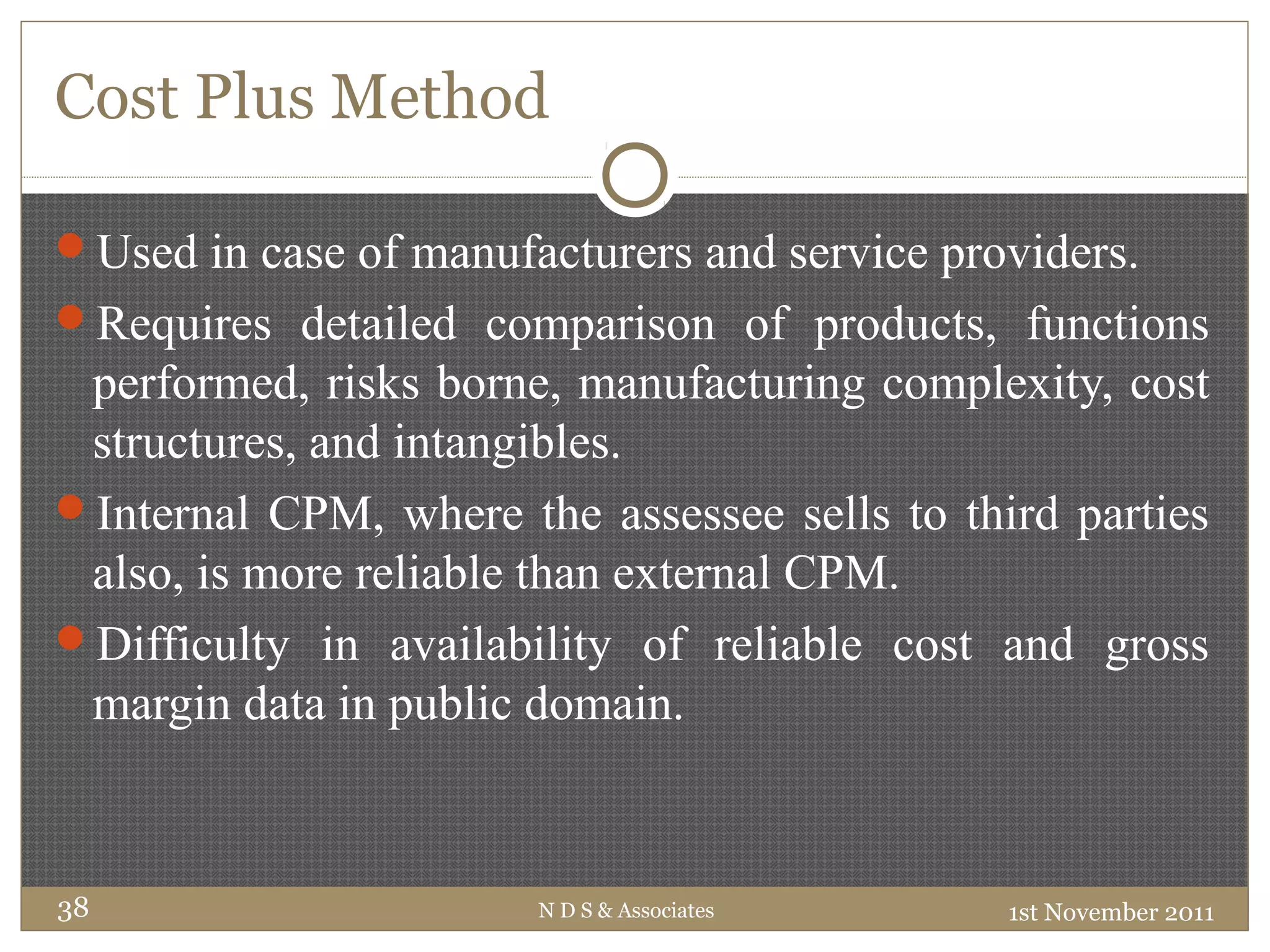 Cost Plus Method
Used in case of manufacturers and service providers.
Requires detailed comparison of products, functions
performed, risks borne, manufacturing complexity, cost
structures, and intangibles.
Internal CPM, where the assessee sells to third parties
also, is more reliable than external CPM.
Difficulty in availability of reliable cost and gross
margin data in public domain.
1st November 2011N D S & Associates38
 