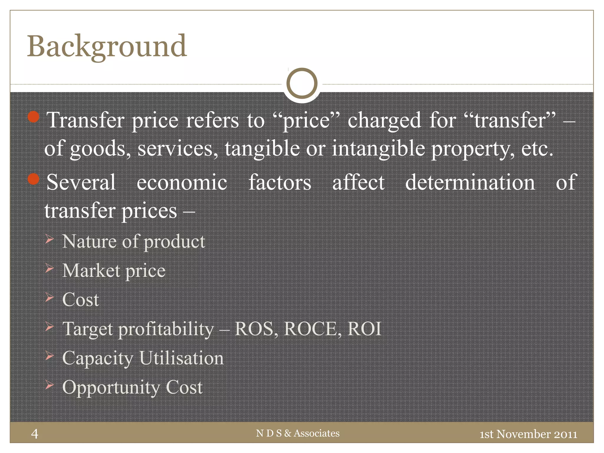 Background
1st November 2011N D S & Associates4
Transfer price refers to “price” charged for “transfer” –
of goods, services, tangible or intangible property, etc.
Several economic factors affect determination of
transfer prices –
 Nature of product
 Market price
 Cost
 Target profitability – ROS, ROCE, ROI
 Capacity Utilisation
 Opportunity Cost
 