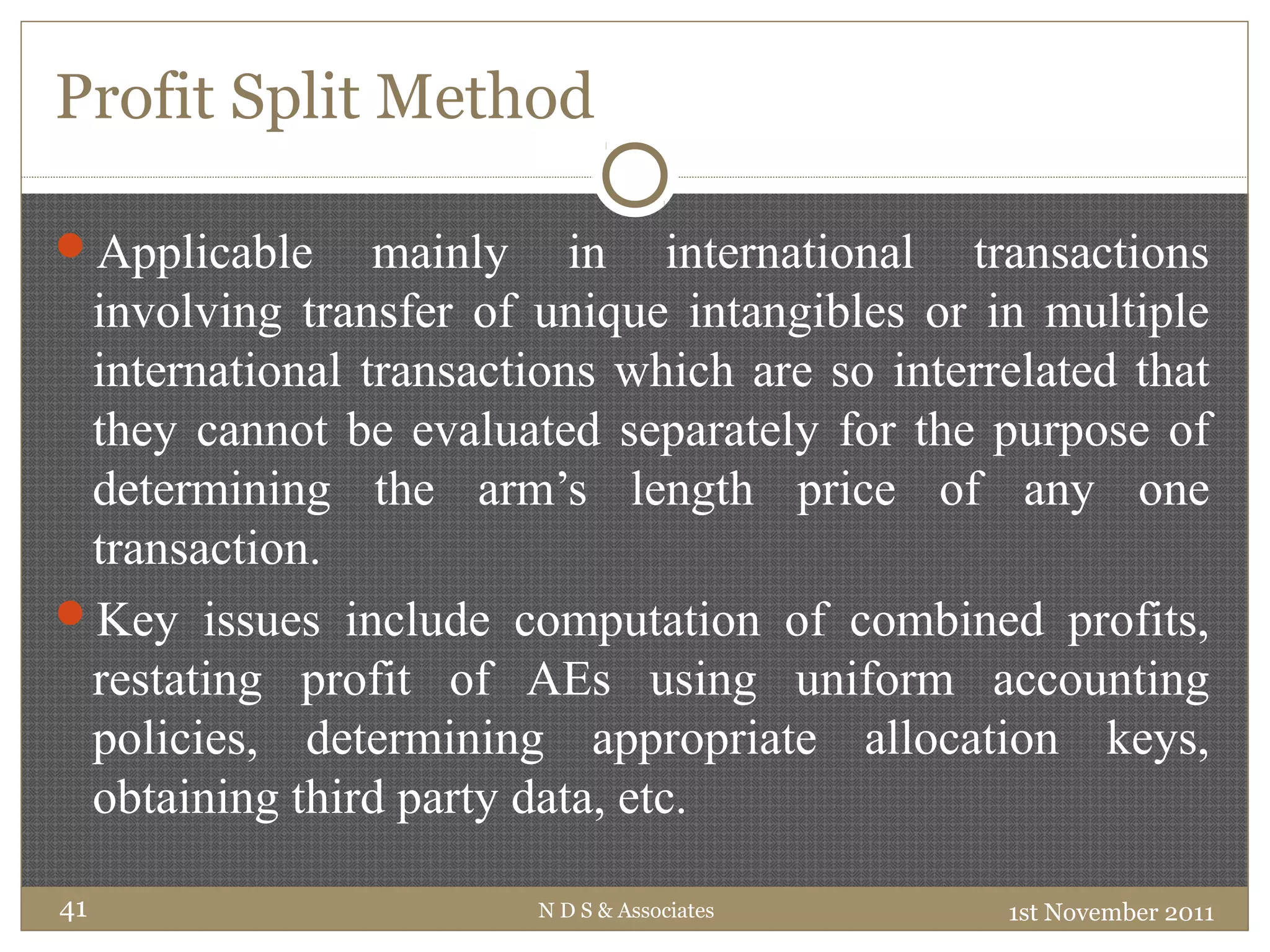 Profit Split Method
Applicable mainly in international transactions
involving transfer of unique intangibles or in multiple
international transactions which are so interrelated that
they cannot be evaluated separately for the purpose of
determining the arm’s length price of any one
transaction.
Key issues include computation of combined profits,
restating profit of AEs using uniform accounting
policies, determining appropriate allocation keys,
obtaining third party data, etc.
1st November 2011N D S & Associates41
 