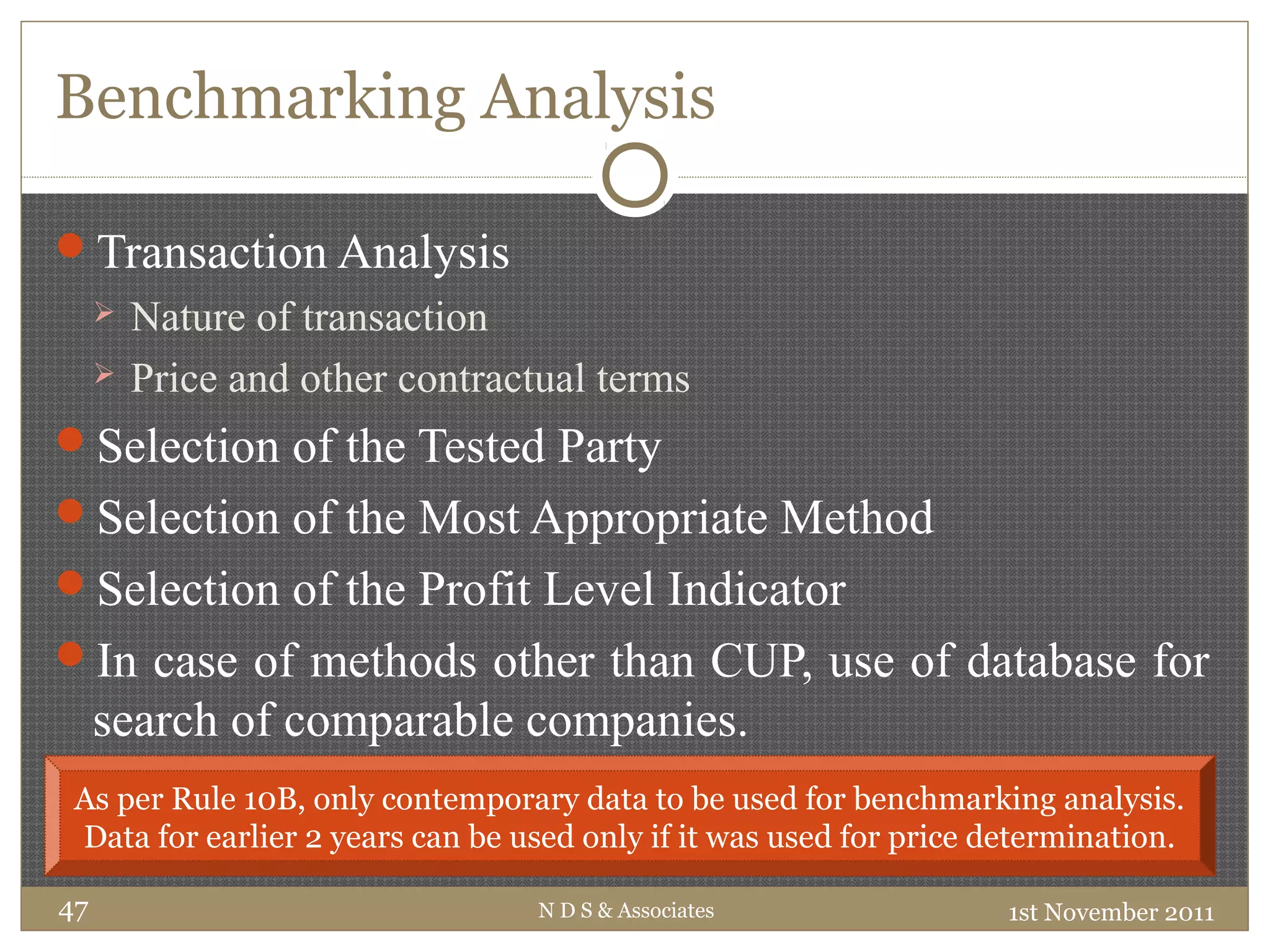 Benchmarking Analysis
Transaction Analysis
 Nature of transaction
 Price and other contractual terms
Selection of the Tested Party
Selection of the Most Appropriate Method
Selection of the Profit Level Indicator
In case of methods other than CUP, use of database for
search of comparable companies.
1st November 2011N D S & Associates47
As per Rule 10B, only contemporary data to be used for benchmarking analysis.
Data for earlier 2 years can be used only if it was used for price determination.
 