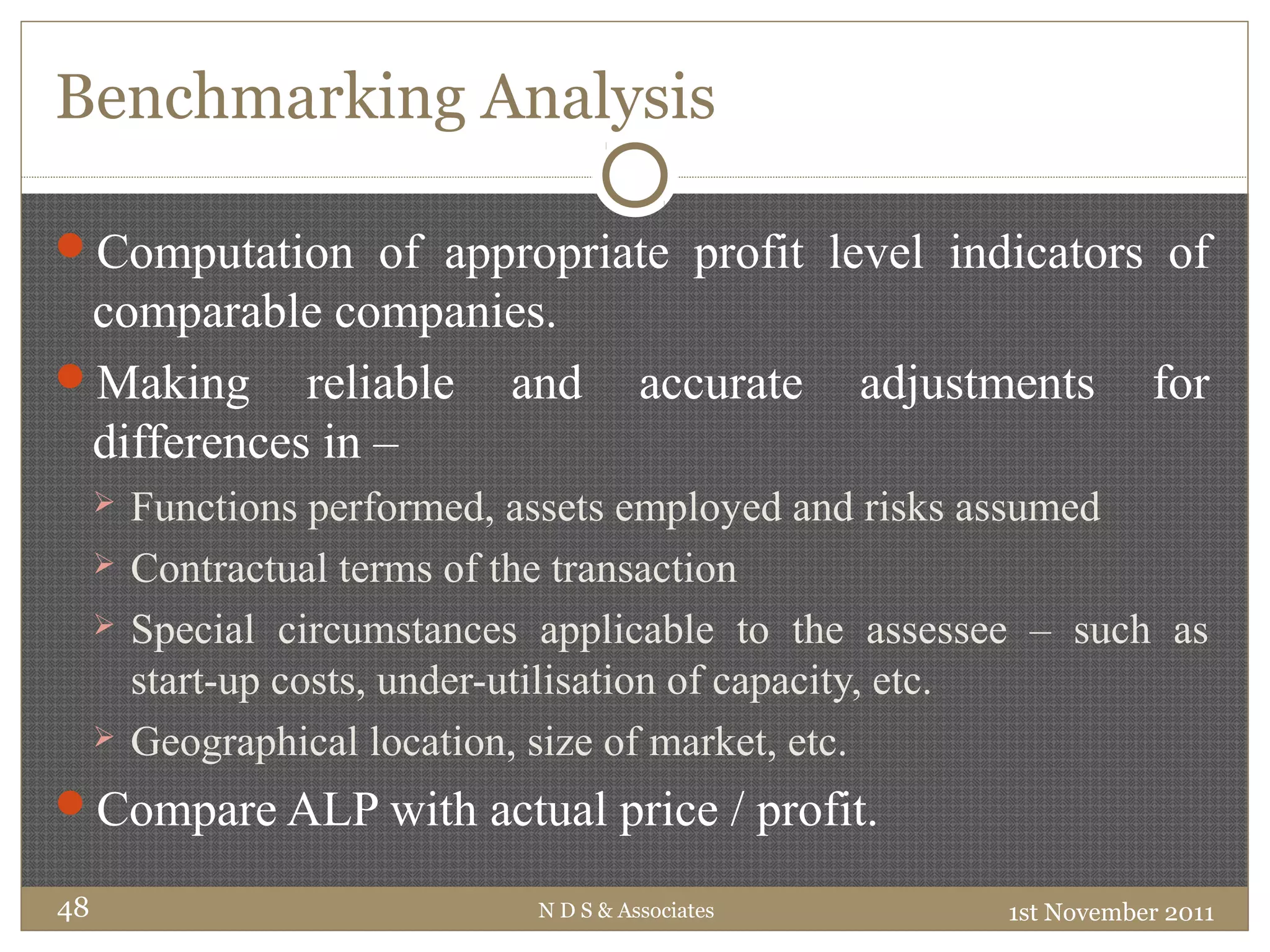 Benchmarking Analysis
Computation of appropriate profit level indicators of
comparable companies.
Making reliable and accurate adjustments for
differences in –
 Functions performed, assets employed and risks assumed
 Contractual terms of the transaction
 Special circumstances applicable to the assessee – such as
start-up costs, under-utilisation of capacity, etc.
 Geographical location, size of market, etc.
Compare ALP with actual price / profit.
1st November 2011N D S & Associates48
 