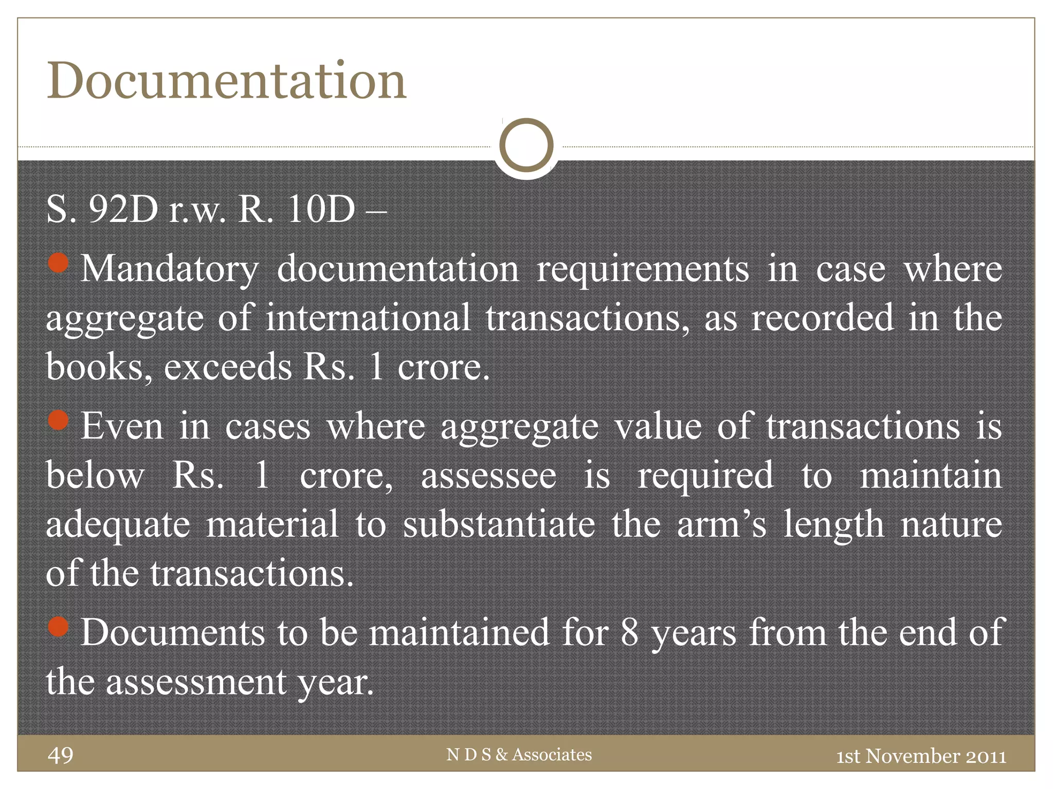 Documentation
S. 92D r.w. R. 10D –
Mandatory documentation requirements in case where
aggregate of international transactions, as recorded in the
books, exceeds Rs. 1 crore.
Even in cases where aggregate value of transactions is
below Rs. 1 crore, assessee is required to maintain
adequate material to substantiate the arm’s length nature
of the transactions.
Documents to be maintained for 8 years from the end of
the assessment year.
1st November 2011N D S & Associates49
 