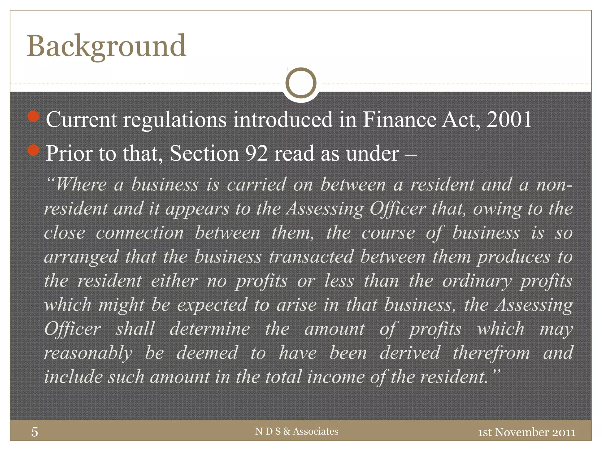 Background
1st November 2011N D S & Associates5
Current regulations introduced in Finance Act, 2001
Prior to that, Section 92 read as under –
“Where a business is carried on between a resident and a non-
resident and it appears to the Assessing Officer that, owing to the
close connection between them, the course of business is so
arranged that the business transacted between them produces to
the resident either no profits or less than the ordinary profits
which might be expected to arise in that business, the Assessing
Officer shall determine the amount of profits which may
reasonably be deemed to have been derived therefrom and
include such amount in the total income of the resident.”
 