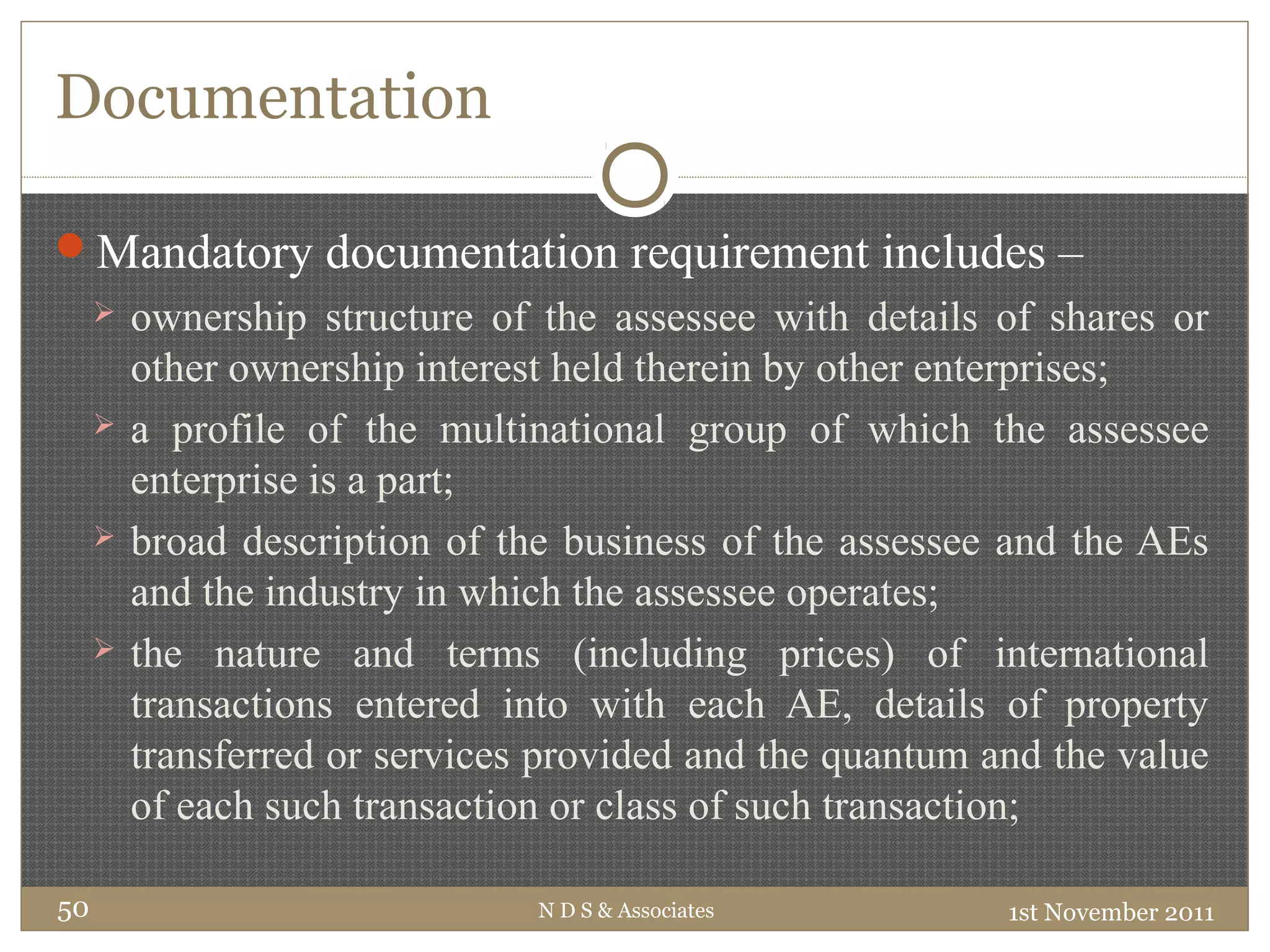 Documentation
Mandatory documentation requirement includes –
 ownership structure of the assessee with details of shares or
other ownership interest held therein by other enterprises;
 a profile of the multinational group of which the assessee
enterprise is a part;
 broad description of the business of the assessee and the AEs
and the industry in which the assessee operates;
 the nature and terms (including prices) of international
transactions entered into with each AE, details of property
transferred or services provided and the quantum and the value
of each such transaction or class of such transaction;
1st November 2011N D S & Associates50
 
