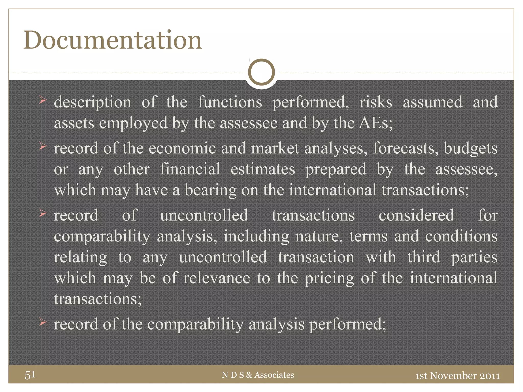 Documentation
 description of the functions performed, risks assumed and
assets employed by the assessee and by the AEs;
 record of the economic and market analyses, forecasts, budgets
or any other financial estimates prepared by the assessee,
which may have a bearing on the international transactions;
 record of uncontrolled transactions considered for
comparability analysis, including nature, terms and conditions
relating to any uncontrolled transaction with third parties
which may be of relevance to the pricing of the international
transactions;
 record of the comparability analysis performed;
1st November 2011N D S & Associates51
 