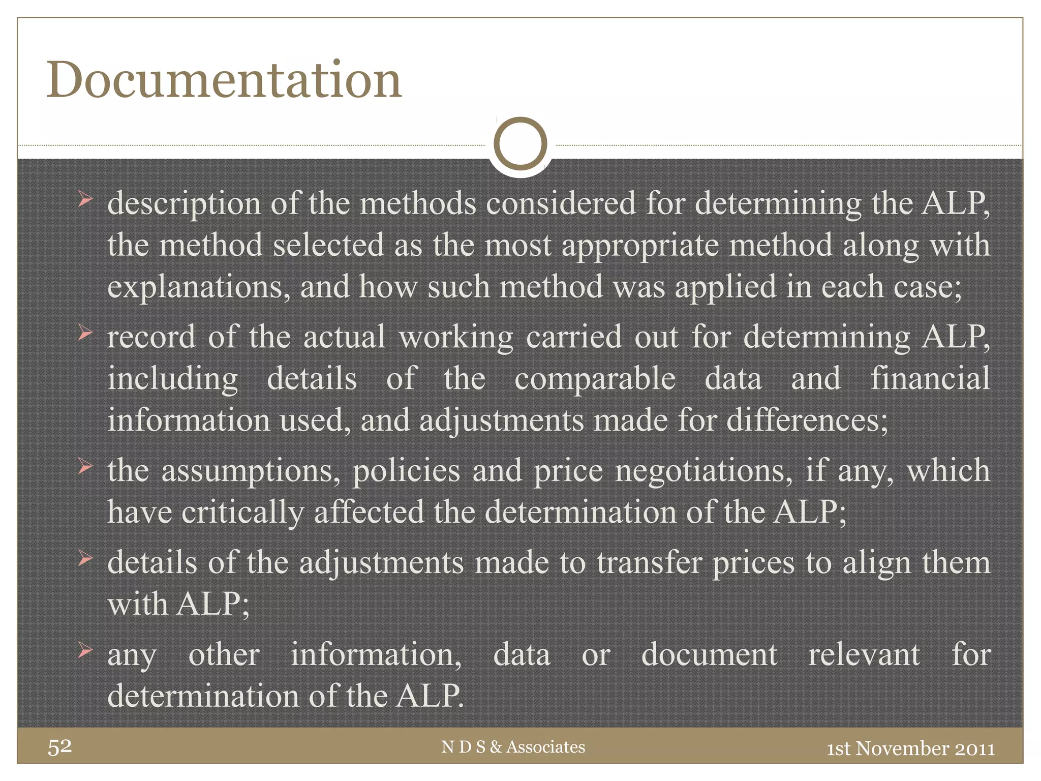 Documentation
 description of the methods considered for determining the ALP,
the method selected as the most appropriate method along with
explanations, and how such method was applied in each case;
 record of the actual working carried out for determining ALP,
including details of the comparable data and financial
information used, and adjustments made for differences;
 the assumptions, policies and price negotiations, if any, which
have critically affected the determination of the ALP;
 details of the adjustments made to transfer prices to align them
with ALP;
 any other information, data or document relevant for
determination of the ALP.
1st November 2011N D S & Associates52
 