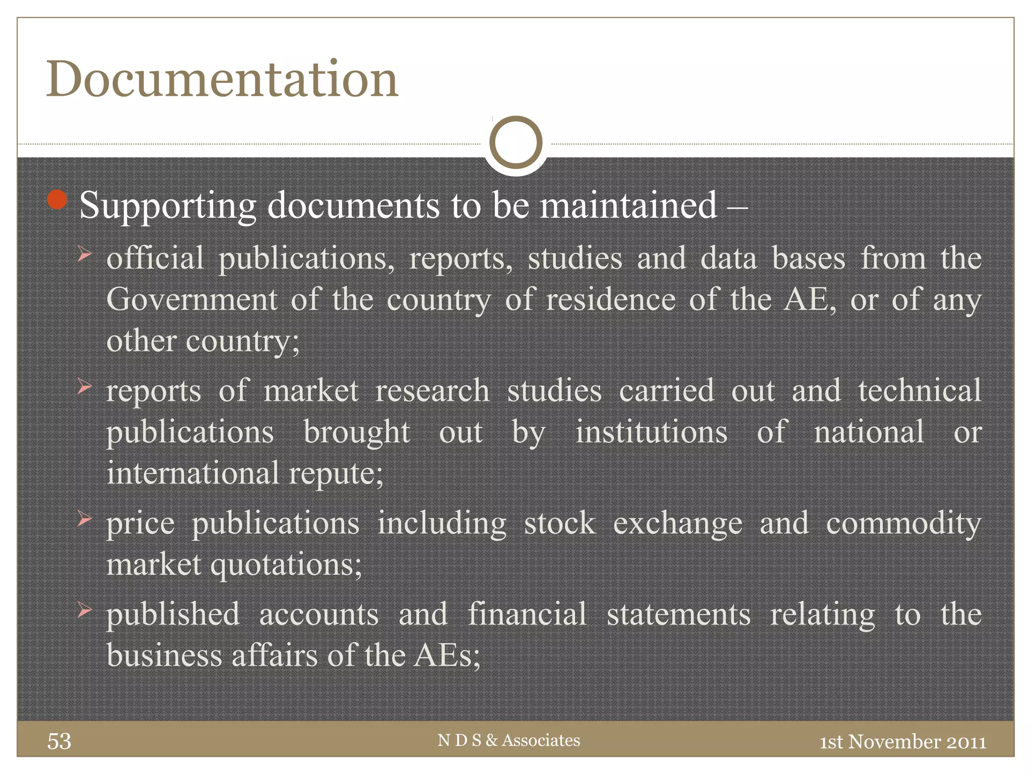 Documentation
Supporting documents to be maintained –
 official publications, reports, studies and data bases from the
Government of the country of residence of the AE, or of any
other country;
 reports of market research studies carried out and technical
publications brought out by institutions of national or
international repute;
 price publications including stock exchange and commodity
market quotations;
 published accounts and financial statements relating to the
business affairs of the AEs;
1st November 2011N D S & Associates53
 