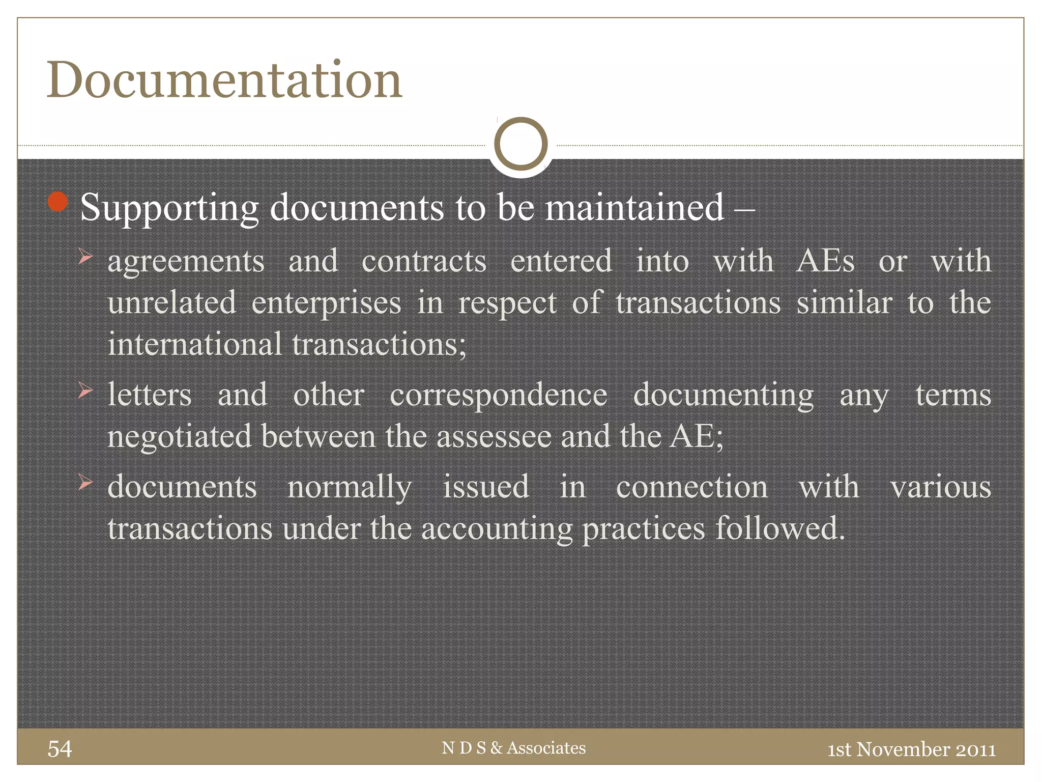 Documentation
Supporting documents to be maintained –
 agreements and contracts entered into with AEs or with
unrelated enterprises in respect of transactions similar to the
international transactions;
 letters and other correspondence documenting any terms
negotiated between the assessee and the AE;
 documents normally issued in connection with various
transactions under the accounting practices followed.
1st November 2011N D S & Associates54
 