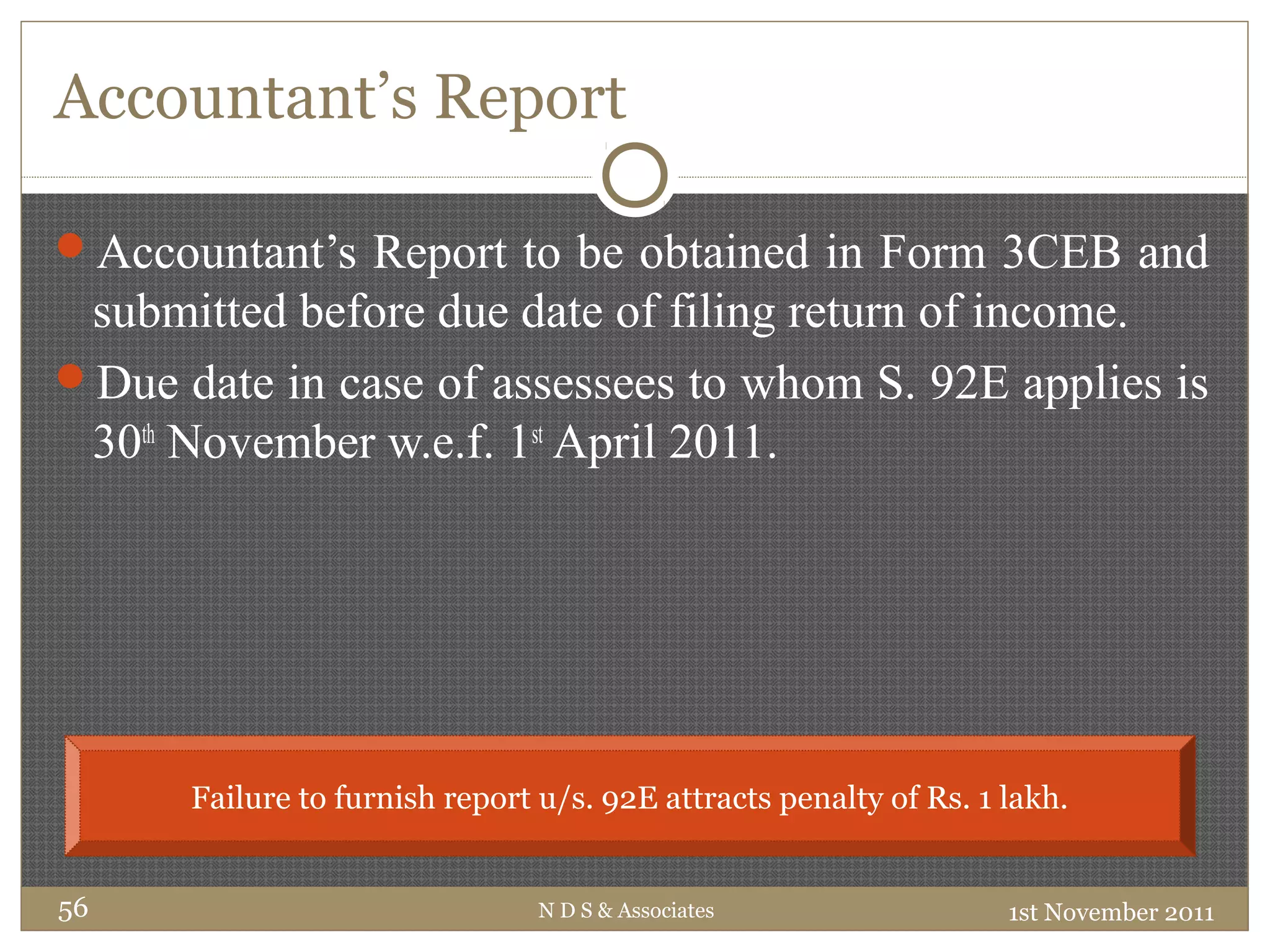 Accountant’s Report
Accountant’s Report to be obtained in Form 3CEB and
submitted before due date of filing return of income.
Due date in case of assessees to whom S. 92E applies is
30th
November w.e.f. 1st
April 2011.
1st November 2011N D S & Associates56
Failure to furnish report u/s. 92E attracts penalty of Rs. 1 lakh.
 