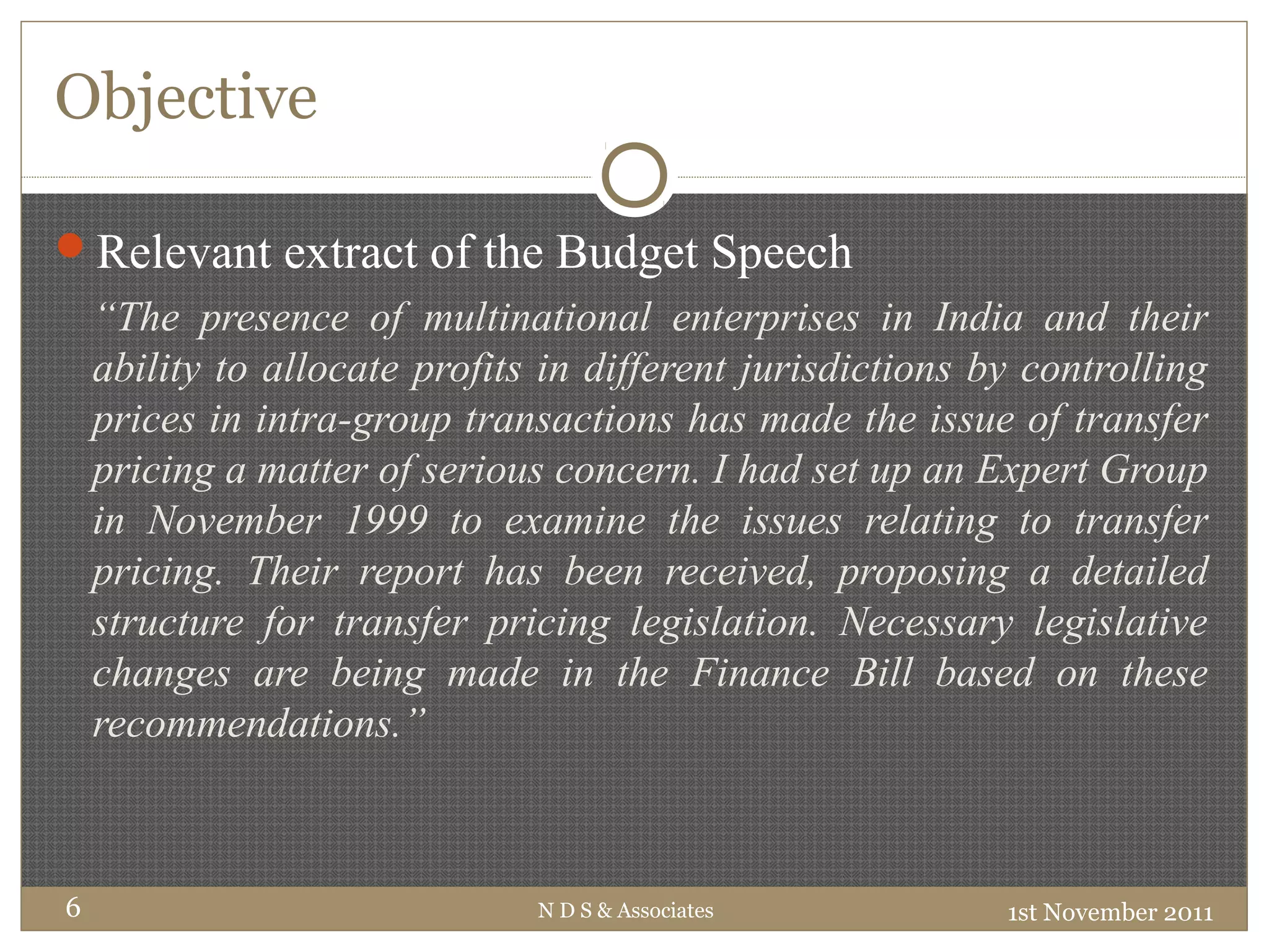 Objective
1st November 2011N D S & Associates6
Relevant extract of the Budget Speech
“The presence of multinational enterprises in India and their
ability to allocate profits in different jurisdictions by controlling
prices in intra-group transactions has made the issue of transfer
pricing a matter of serious concern. I had set up an Expert Group
in November 1999 to examine the issues relating to transfer
pricing. Their report has been received, proposing a detailed
structure for transfer pricing legislation. Necessary legislative
changes are being made in the Finance Bill based on these
recommendations.”
 