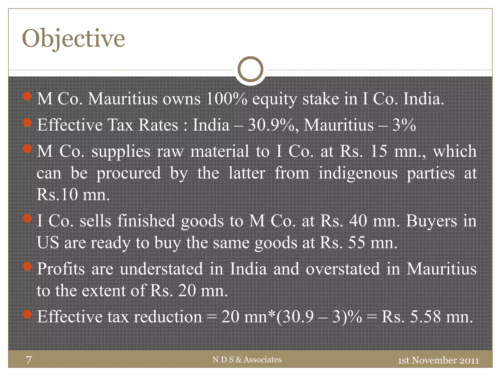 Objective
1st November 2011N D S & Associates7
M Co. Mauritius owns 100% equity stake in I Co. India.
Effective Tax Rates : India – 30.9%, Mauritius – 3%
M Co. supplies raw material to I Co. at Rs. 15 mn., which
can be procured by the latter from indigenous parties at
Rs.10 mn.
I Co. sells finished goods to M Co. at Rs. 40 mn. Buyers in
US are ready to buy the same goods at Rs. 55 mn.
Profits are understated in India and overstated in Mauritius
to the extent of Rs. 20 mn.
Effective tax reduction = 20 mn*(30.9 – 3)% = Rs. 5.58 mn.
 