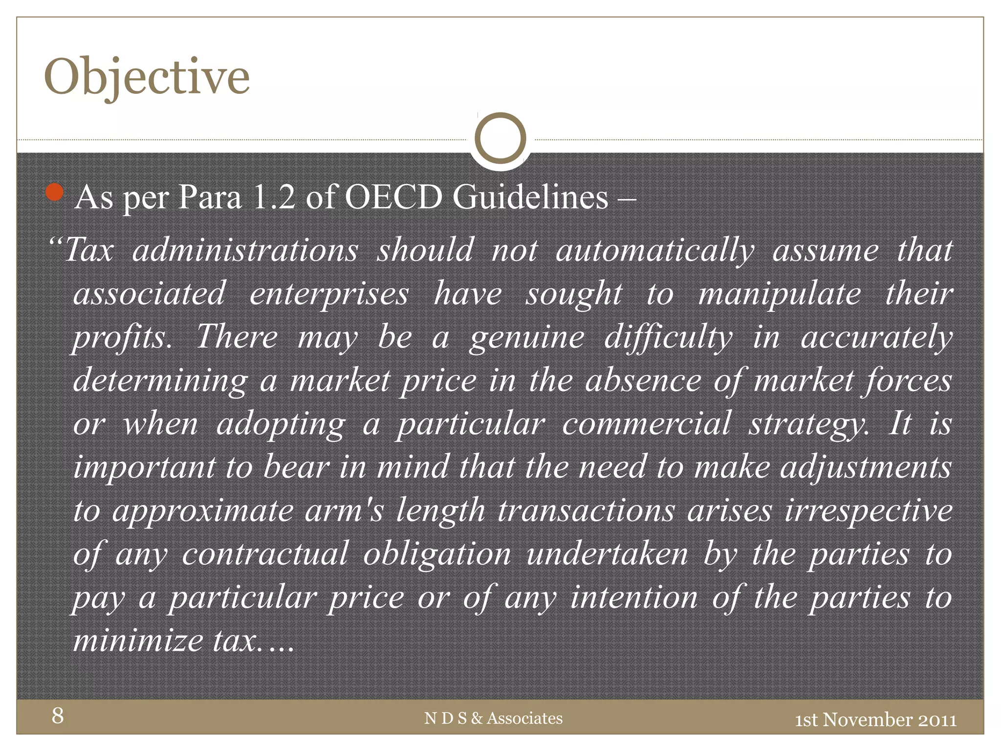 Objective
1st November 2011N D S & Associates8
As per Para 1.2 of OECD Guidelines –
“Tax administrations should not automatically assume that
associated enterprises have sought to manipulate their
profits. There may be a genuine difficulty in accurately
determining a market price in the absence of market forces
or when adopting a particular commercial strategy. It is
important to bear in mind that the need to make adjustments
to approximate arm's length transactions arises irrespective
of any contractual obligation undertaken by the parties to
pay a particular price or of any intention of the parties to
minimize tax.…
 
