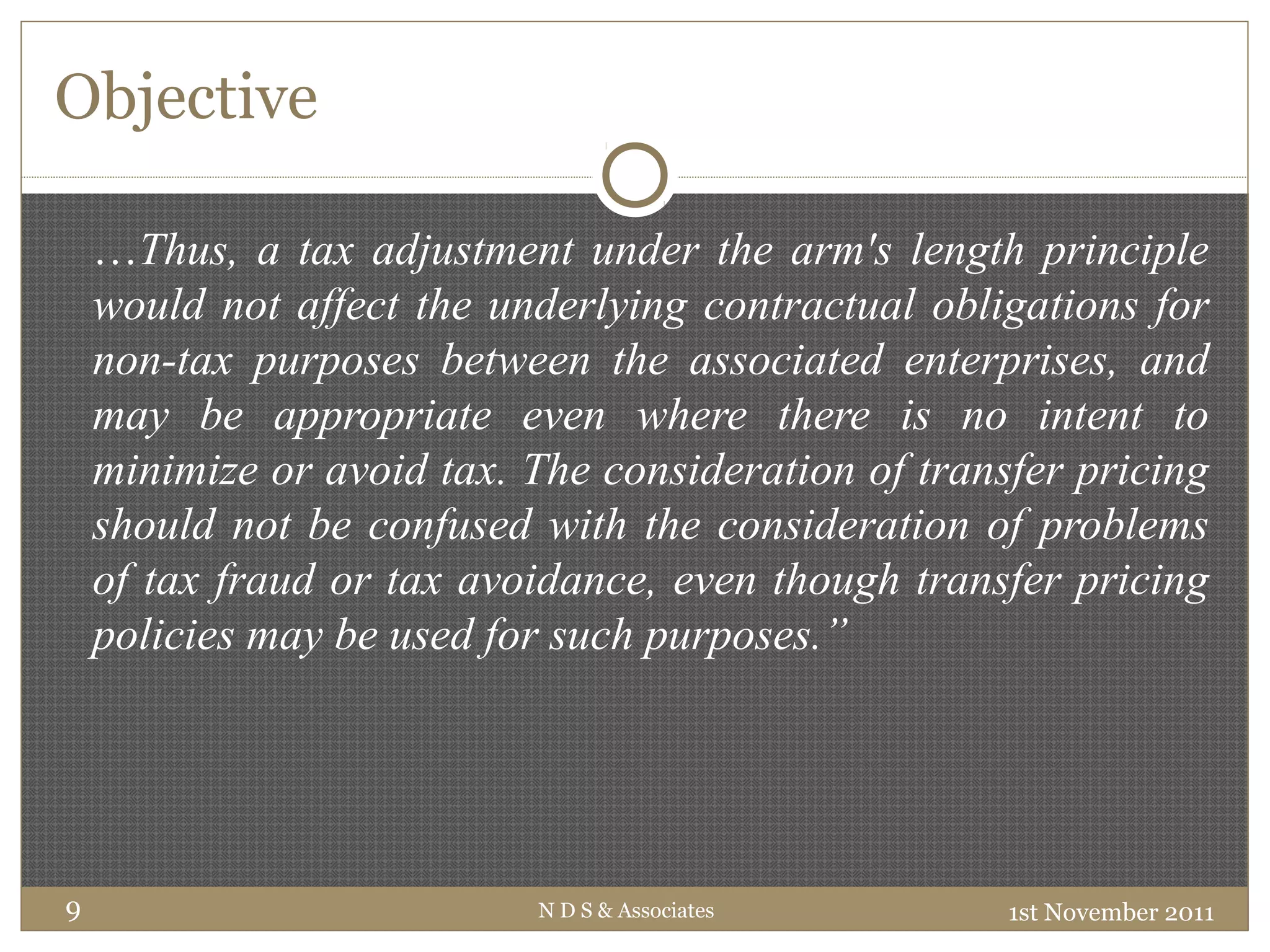 Objective
1st November 2011N D S & Associates9
…Thus, a tax adjustment under the arm's length principle
would not affect the underlying contractual obligations for
non-tax purposes between the associated enterprises, and
may be appropriate even where there is no intent to
minimize or avoid tax. The consideration of transfer pricing
should not be confused with the consideration of problems
of tax fraud or tax avoidance, even though transfer pricing
policies may be used for such purposes.”
 
