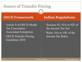 OECD Framework Indian Regulations
Article 9 of OECD Model
Tax Convention –
Associated Enterprises
OECD Transfer Pricing
Guidelines 2010
Sections 92, 92A to 92F of
the Income Tax Act
Rules 10A to 10E of the
Income Tax Rules.
Source of Transfer Pricing
1st November 2011N D S & Associates11
 