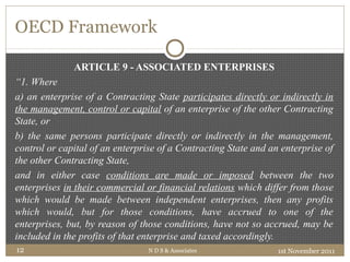 OECD Framework
ARTICLE 9 - ASSOCIATED ENTERPRISES
“1. Where
a) an enterprise of a Contracting State participates directly or indirectly in
the management, control or capital of an enterprise of the other Contracting
State, or
b) the same persons participate directly or indirectly in the management,
control or capital of an enterprise of a Contracting State and an enterprise of
the other Contracting State,
and in either case conditions are made or imposed between the two
enterprises in their commercial or financial relations which differ from those
which would be made between independent enterprises, then any profits
which would, but for those conditions, have accrued to one of the
enterprises, but, by reason of those conditions, have not so accrued, may be
included in the profits of that enterprise and taxed accordingly.
1st November 2011N D S & Associates12
 