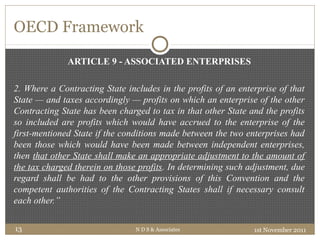 OECD Framework
ARTICLE 9 - ASSOCIATED ENTERPRISES
2. Where a Contracting State includes in the profits of an enterprise of that
State — and taxes accordingly — profits on which an enterprise of the other
Contracting State has been charged to tax in that other State and the profits
so included are profits which would have accrued to the enterprise of the
first-mentioned State if the conditions made between the two enterprises had
been those which would have been made between independent enterprises,
then that other State shall make an appropriate adjustment to the amount of
the tax charged therein on those profits. In determining such adjustment, due
regard shall be had to the other provisions of this Convention and the
competent authorities of the Contracting States shall if necessary consult
each other.”
1st November 2011N D S & Associates13
 